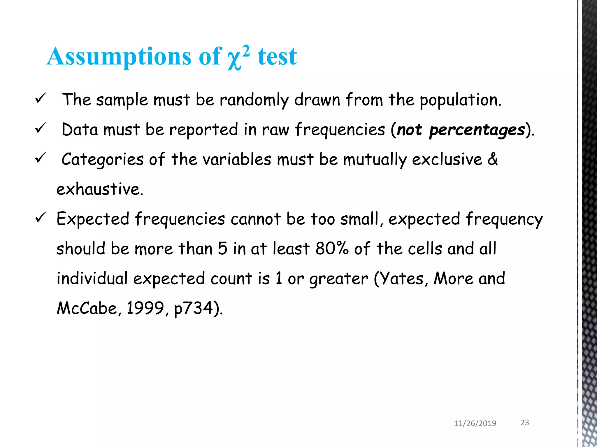Assumptions of 2 test
 The sample must be randomly drawn from the population.
 Data must be reported in raw frequencies (not percentages).
 Categories of the variables must be mutually exclusive &
exhaustive.
 Expected frequencies cannot be too small, expected frequency
should be more than 5 in at least 80% of the cells and all
individual expected count is 1 or greater (Yates, More and
McCabe, 1999, p734).
11/26/2019 23
 
