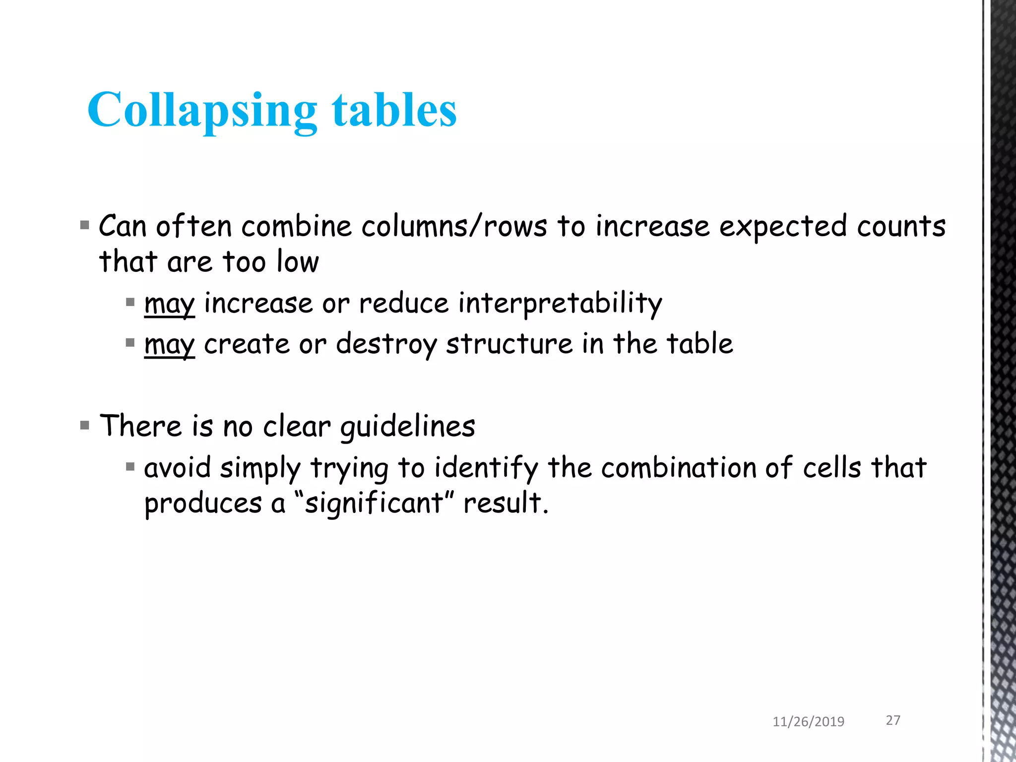  Can often combine columns/rows to increase expected counts
that are too low
 may increase or reduce interpretability
 may create or destroy structure in the table
 There is no clear guidelines
 avoid simply trying to identify the combination of cells that
produces a “significant” result.
Collapsing tables
11/26/2019 27
 