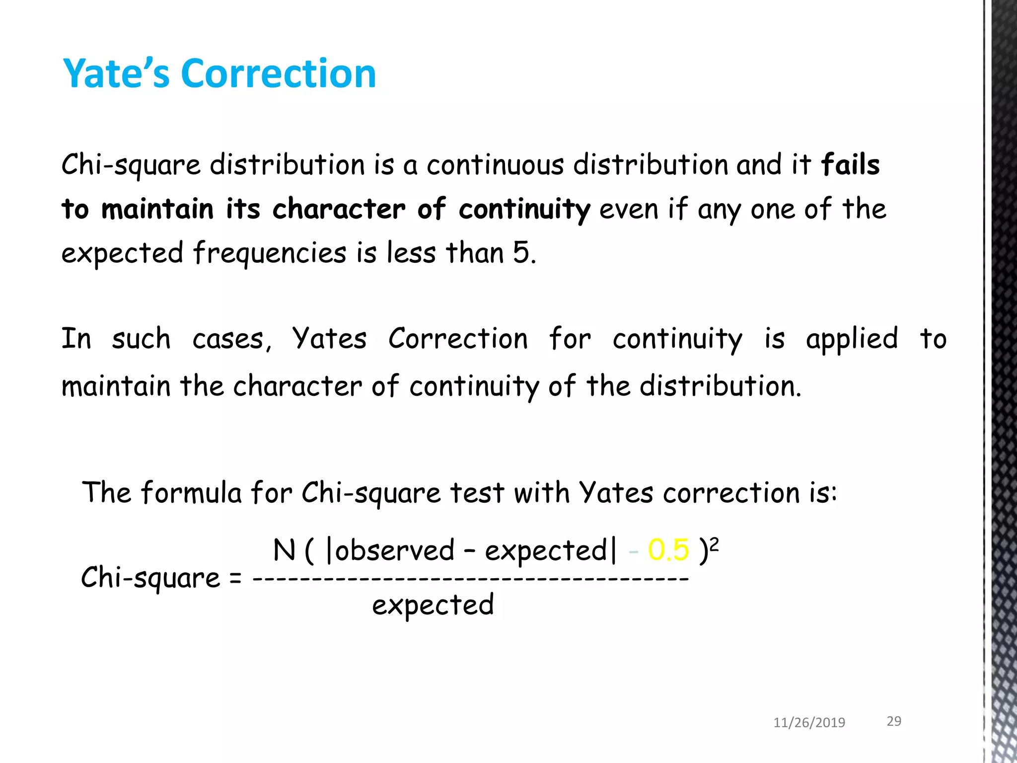 In such cases, Yates Correction for continuity is applied to
maintain the character of continuity of the distribution.
The formula for Chi-square test with Yates correction is:
N ( |observed – expected| - 0.5 )2
Chi-square = -------------------------------------
expected
Yate’s Correction
Chi-square distribution is a continuous distribution and it fails
to maintain its character of continuity even if any one of the
expected frequencies is less than 5.
11/26/2019 29
 