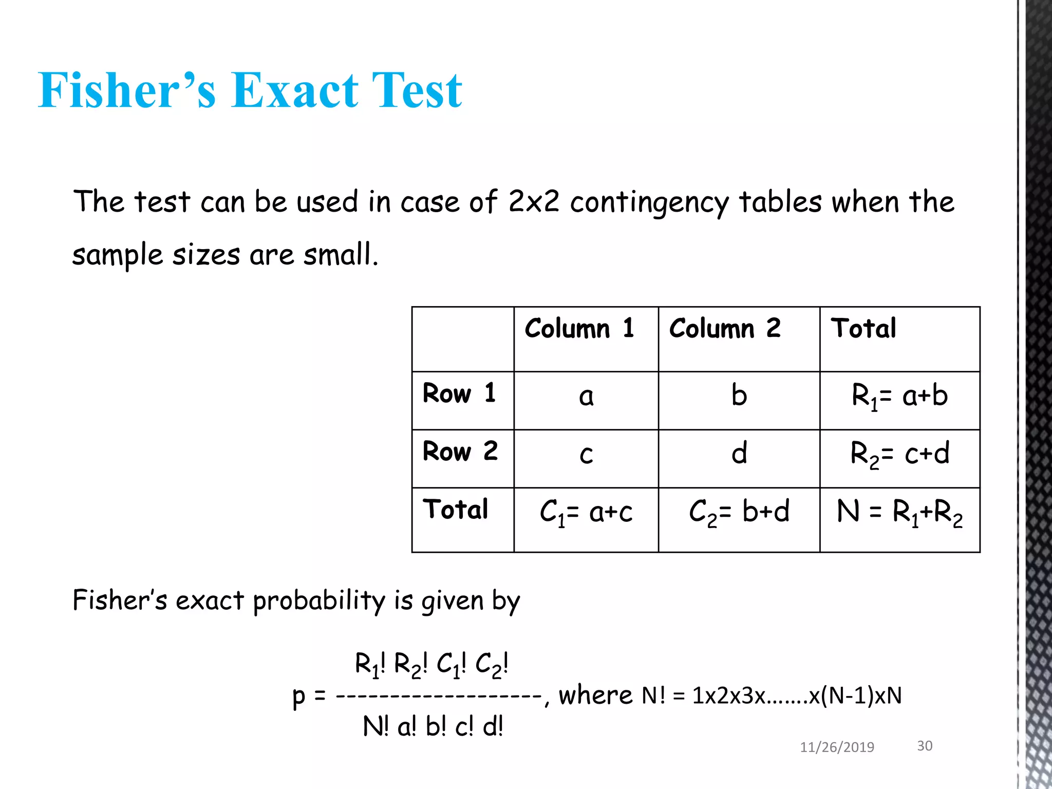 Fisher’s Exact Test
Column 1 Column 2 Total
Row 1 a b R1= a+b
Row 2 c d R2= c+d
Total C1= a+c C2= b+d N = R1+R2
The test can be used in case of 2x2 contingency tables when the
sample sizes are small.
Fisher’s exact probability is given by
R1! R2! C1! C2!
p = -------------------, where N! = 1x2x3x…….x(N-1)xN
N! a! b! c! d!
11/26/2019 30
 