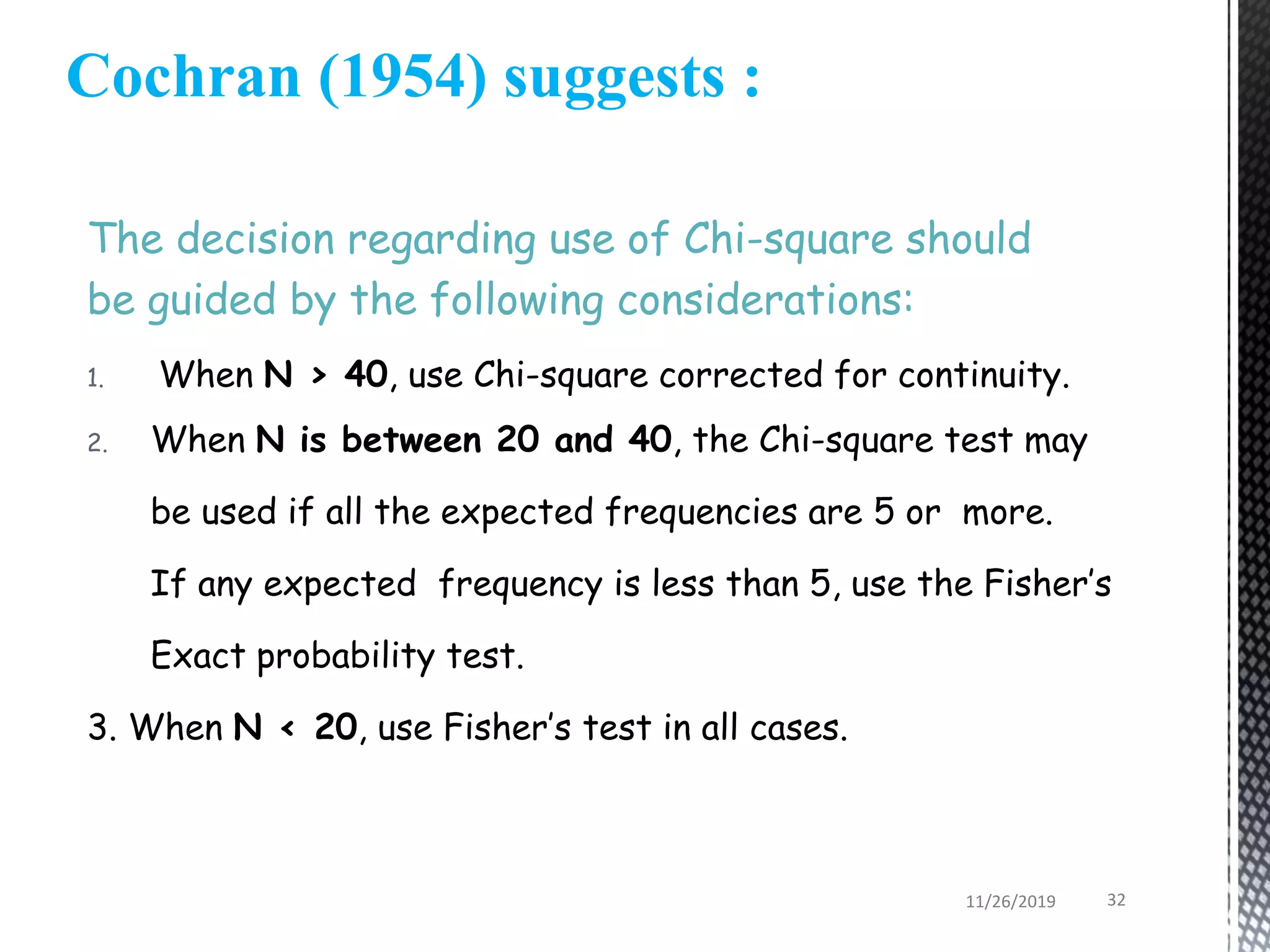 Cochran (1954) suggests :
The decision regarding use of Chi-square should
be guided by the following considerations:
1. When N > 40, use Chi-square corrected for continuity.
2. When N is between 20 and 40, the Chi-square test may
be used if all the expected frequencies are 5 or more.
If any expected frequency is less than 5, use the Fisher’s
Exact probability test.
3. When N < 20, use Fisher’s test in all cases.
11/26/2019 32
 