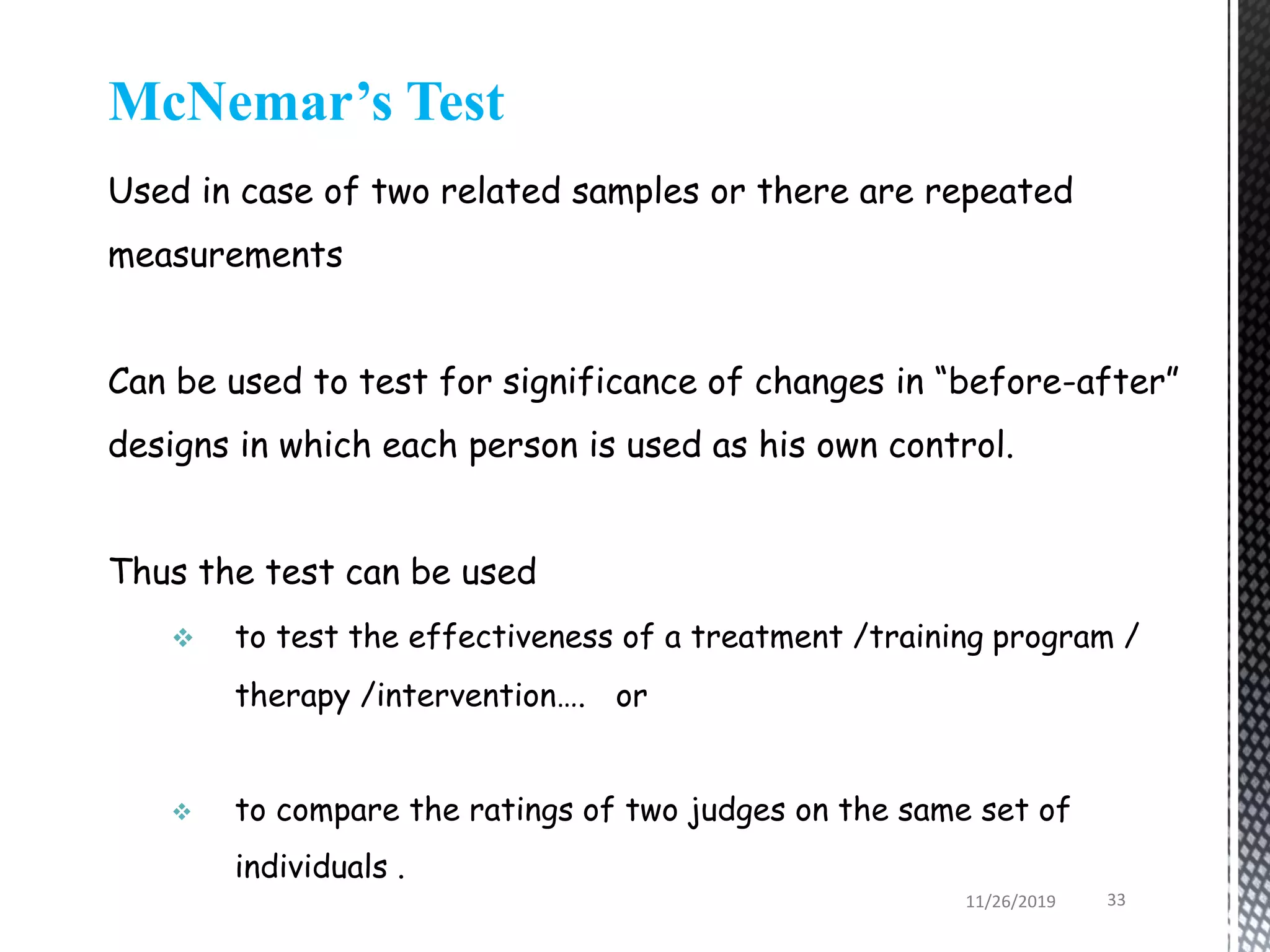 McNemar’s Test
Used in case of two related samples or there are repeated
measurements
Can be used to test for significance of changes in “before-after”
designs in which each person is used as his own control.
Thus the test can be used
 to test the effectiveness of a treatment /training program /
therapy /intervention…. or
 to compare the ratings of two judges on the same set of
individuals .
11/26/2019 33
 