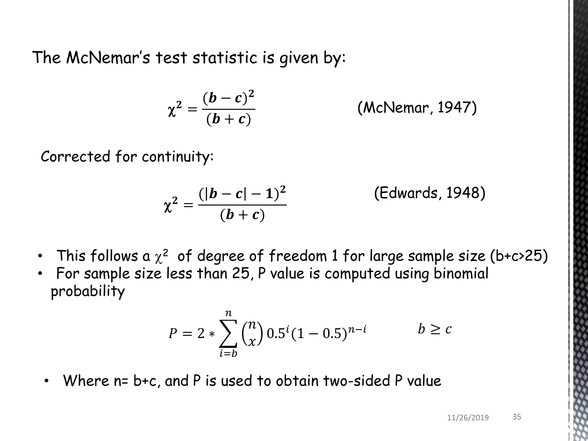 The McNemar’s test statistic is given by:
 𝟐
=
( 𝒃 − 𝒄 − 𝟏) 𝟐
(𝒃 + 𝒄)
(Edwards, 1948)
• This follows a 2 of degree of freedom 1 for large sample size (b+c>25)
• For sample size less than 25, P value is computed using binomial
probability
(McNemar, 1947)
Corrected for continuity:
𝑃 = 2 ∗
𝑛
𝑥
0.5𝑖
(1 − 0.5) 𝑛−𝑖
𝑛
𝑖=𝑏
• Where n= b+c, and P is used to obtain two-sided P value
 𝟐
=
(𝒃 − 𝒄) 𝟐
(𝒃 + 𝒄)
𝑏 ≥ 𝑐
11/26/2019 35
 