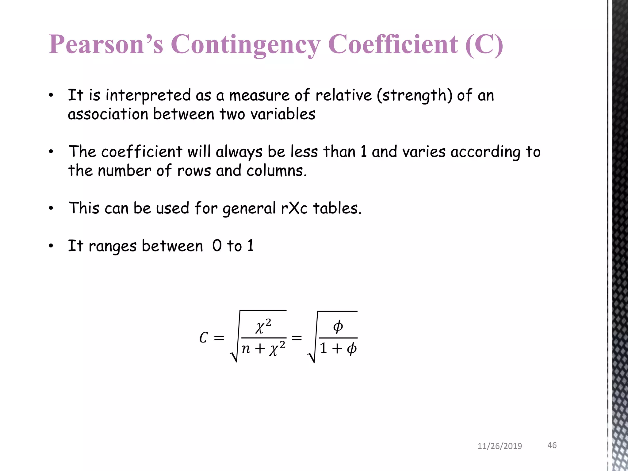 Pearson’s Contingency Coefficient (C)
• It is interpreted as a measure of relative (strength) of an
association between two variables
• The coefficient will always be less than 1 and varies according to
the number of rows and columns.
• This can be used for general rXc tables.
• It ranges between 0 to 1
𝐶 =
𝜒2
𝑛 + 𝜒2
=
𝜙
1 + 𝜙
11/26/2019 46
 