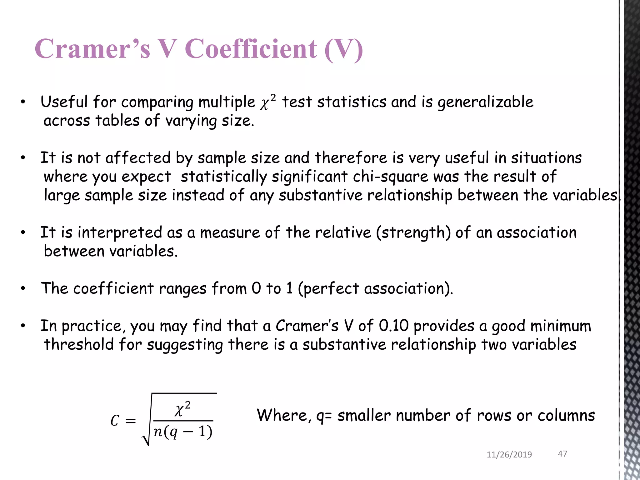 Cramer’s V Coefficient (V)
• Useful for comparing multiple 𝜒2 test statistics and is generalizable
across tables of varying size.
• It is not affected by sample size and therefore is very useful in situations
where you expect statistically significant chi-square was the result of
large sample size instead of any substantive relationship between the variables.
• It is interpreted as a measure of the relative (strength) of an association
between variables.
• The coefficient ranges from 0 to 1 (perfect association).
• In practice, you may find that a Cramer’s V of 0.10 provides a good minimum
threshold for suggesting there is a substantive relationship two variables
𝐶 =
𝜒2
𝑛(𝑞 − 1)
Where, q= smaller number of rows or columns
11/26/2019 47
 