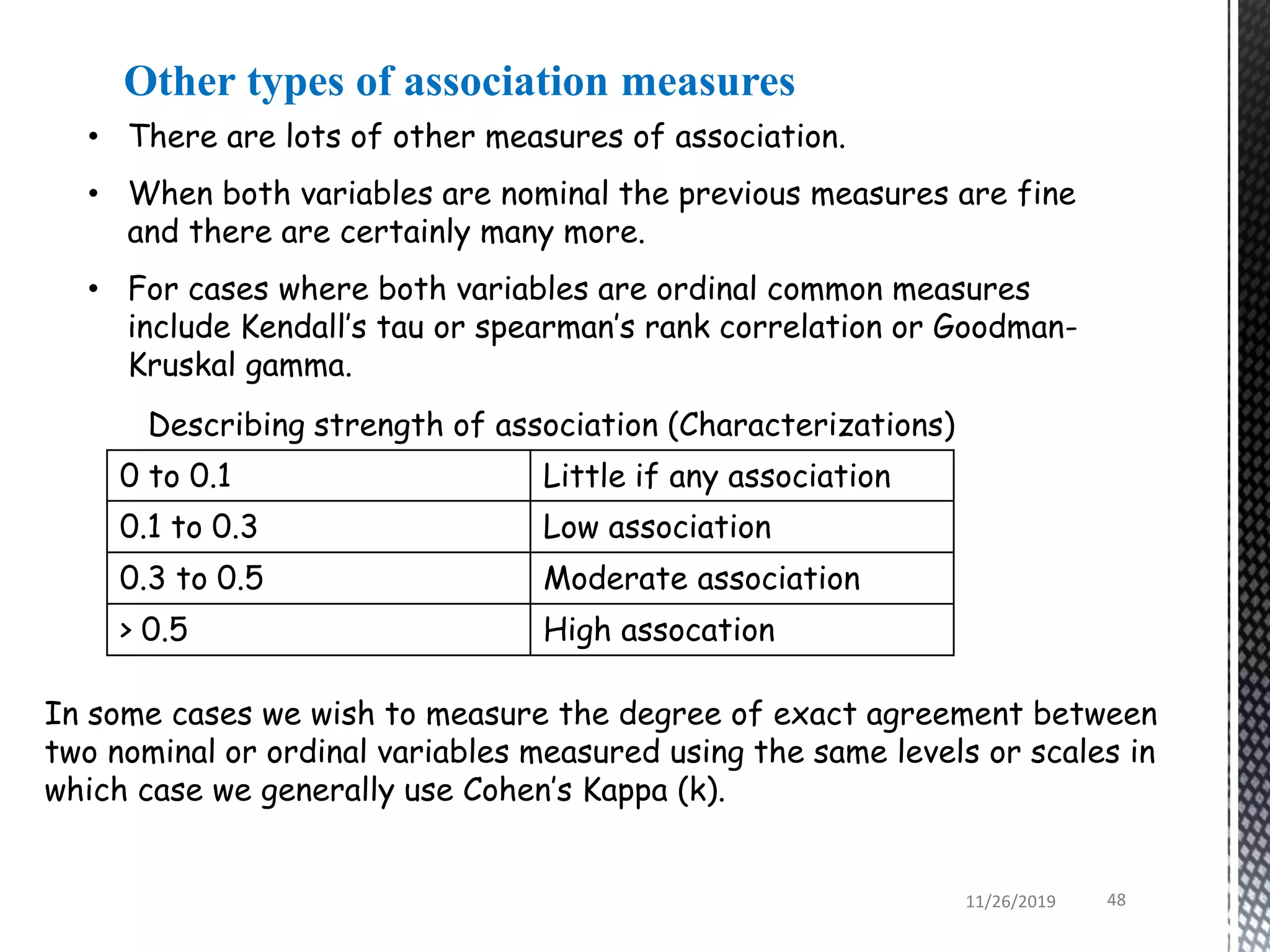 • There are lots of other measures of association.
• When both variables are nominal the previous measures are fine
and there are certainly many more.
• For cases where both variables are ordinal common measures
include Kendall’s tau or spearman’s rank correlation or Goodman-
Kruskal gamma.
In some cases we wish to measure the degree of exact agreement between
two nominal or ordinal variables measured using the same levels or scales in
which case we generally use Cohen’s Kappa (k).
0 to 0.1 Little if any association
0.1 to 0.3 Low association
0.3 to 0.5 Moderate association
> 0.5 High assocation
Describing strength of association (Characterizations)
Other types of association measures
11/26/2019 48
 