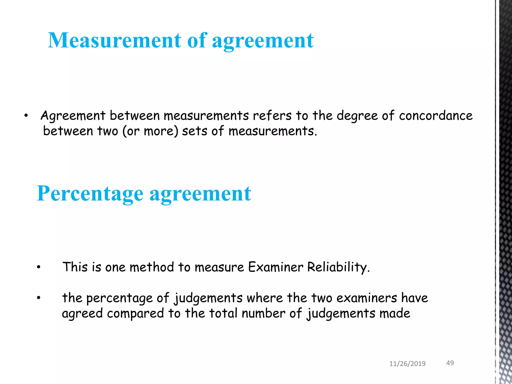 Measurement of agreement
• Agreement between measurements refers to the degree of concordance
between two (or more) sets of measurements.
• This is one method to measure Examiner Reliability.
• the percentage of judgements where the two examiners have
agreed compared to the total number of judgements made
Percentage agreement
11/26/2019 49
 