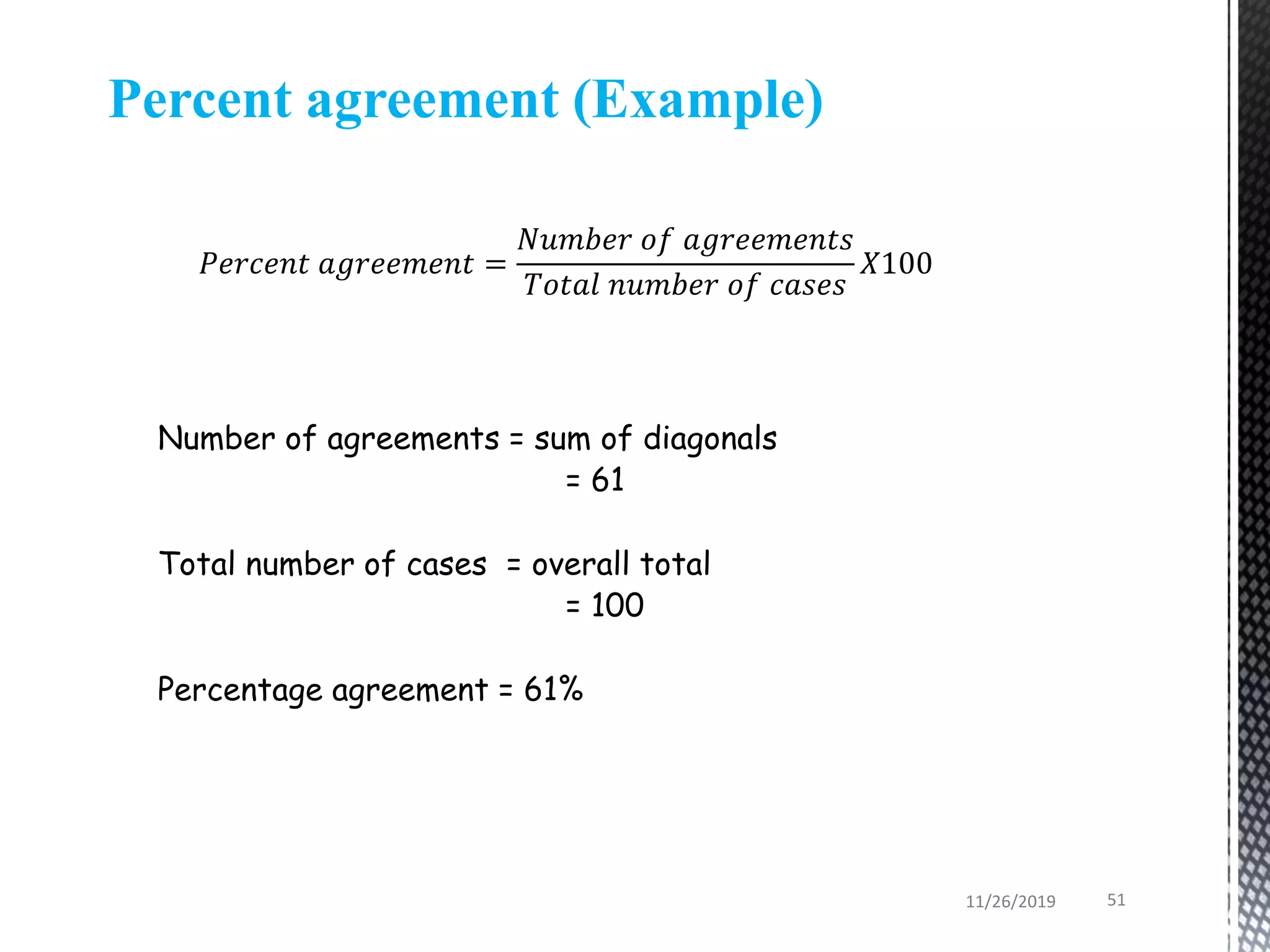 Number of agreements = sum of diagonals
= 61
Total number of cases = overall total
= 100
Percentage agreement = 61%
Percent agreement (Example)
𝑃𝑒𝑟𝑐𝑒𝑛𝑡 𝑎𝑔𝑟𝑒𝑒𝑚𝑒𝑛𝑡 =
𝑁𝑢𝑚𝑏𝑒𝑟 𝑜𝑓 𝑎𝑔𝑟𝑒𝑒𝑚𝑒𝑛𝑡𝑠
𝑇𝑜𝑡𝑎𝑙 𝑛𝑢𝑚𝑏𝑒𝑟 𝑜𝑓 𝑐𝑎𝑠𝑒𝑠
𝑋100
11/26/2019 51
 