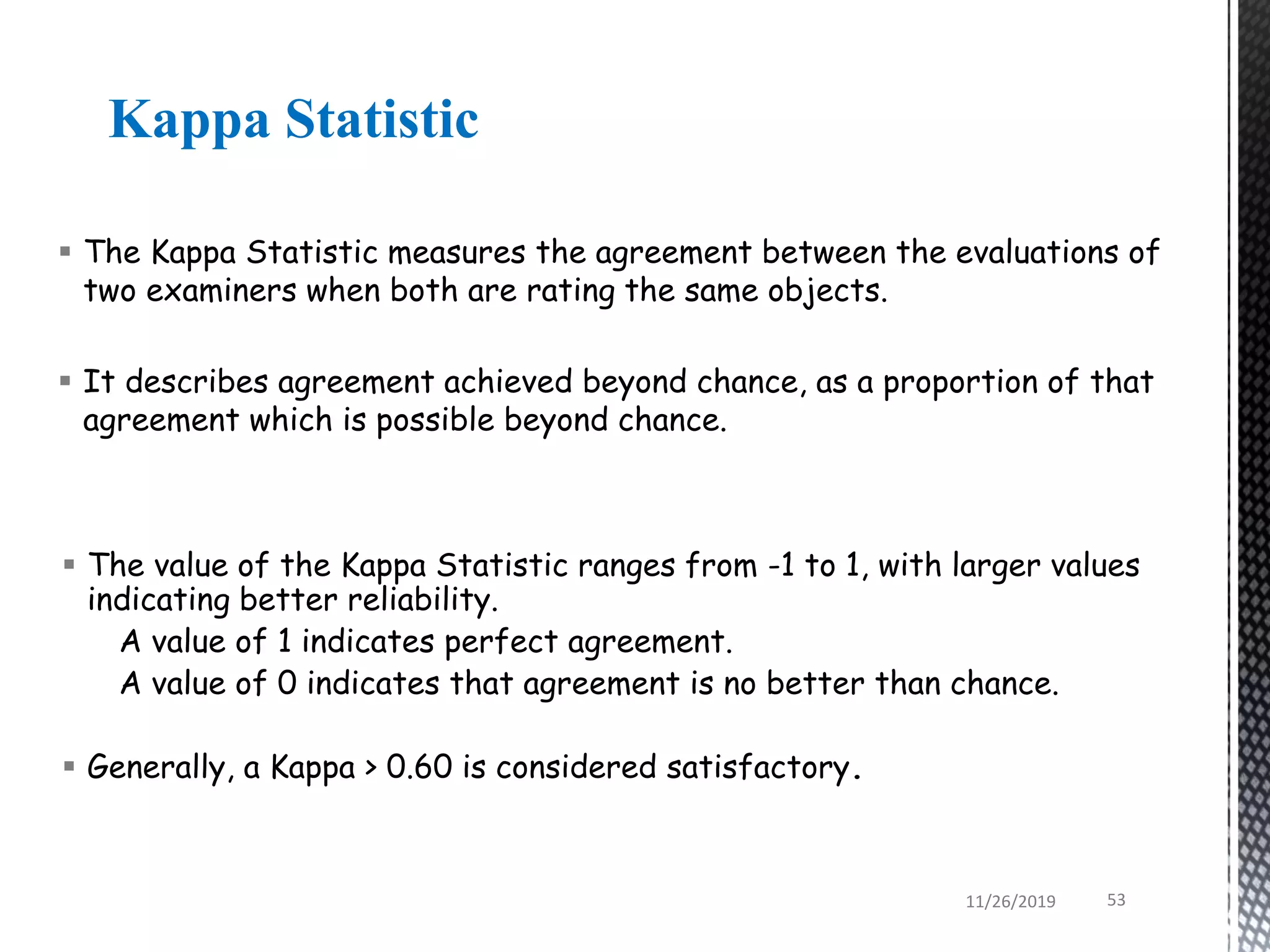Kappa Statistic
 The Kappa Statistic measures the agreement between the evaluations of
two examiners when both are rating the same objects.
 It describes agreement achieved beyond chance, as a proportion of that
agreement which is possible beyond chance.
 The value of the Kappa Statistic ranges from -1 to 1, with larger values
indicating better reliability.
A value of 1 indicates perfect agreement.
A value of 0 indicates that agreement is no better than chance.
 Generally, a Kappa > 0.60 is considered satisfactory.
11/26/2019 53
 