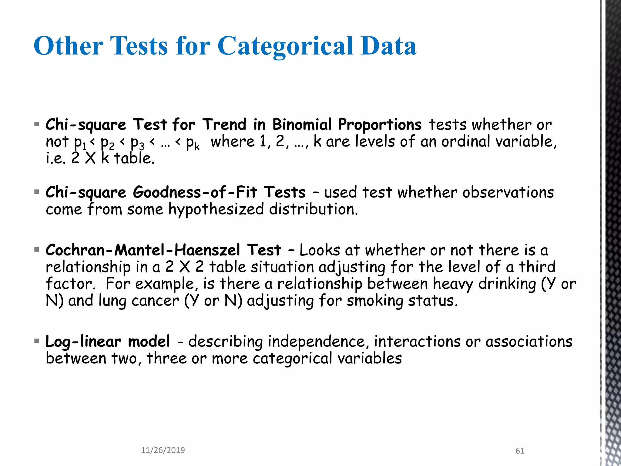  Chi-square Test for Trend in Binomial Proportions tests whether or
not p1 < p2 < p3 < … < pk where 1, 2, …, k are levels of an ordinal variable,
i.e. 2 X k table.
 Chi-square Goodness-of-Fit Tests – used test whether observations
come from some hypothesized distribution.
 Cochran-Mantel-Haenszel Test – Looks at whether or not there is a
relationship in a 2 X 2 table situation adjusting for the level of a third
factor. For example, is there a relationship between heavy drinking (Y or
N) and lung cancer (Y or N) adjusting for smoking status.
 Log-linear model - describing independence, interactions or associations
between two, three or more categorical variables
Other Tests for Categorical Data
11/26/2019 61
 