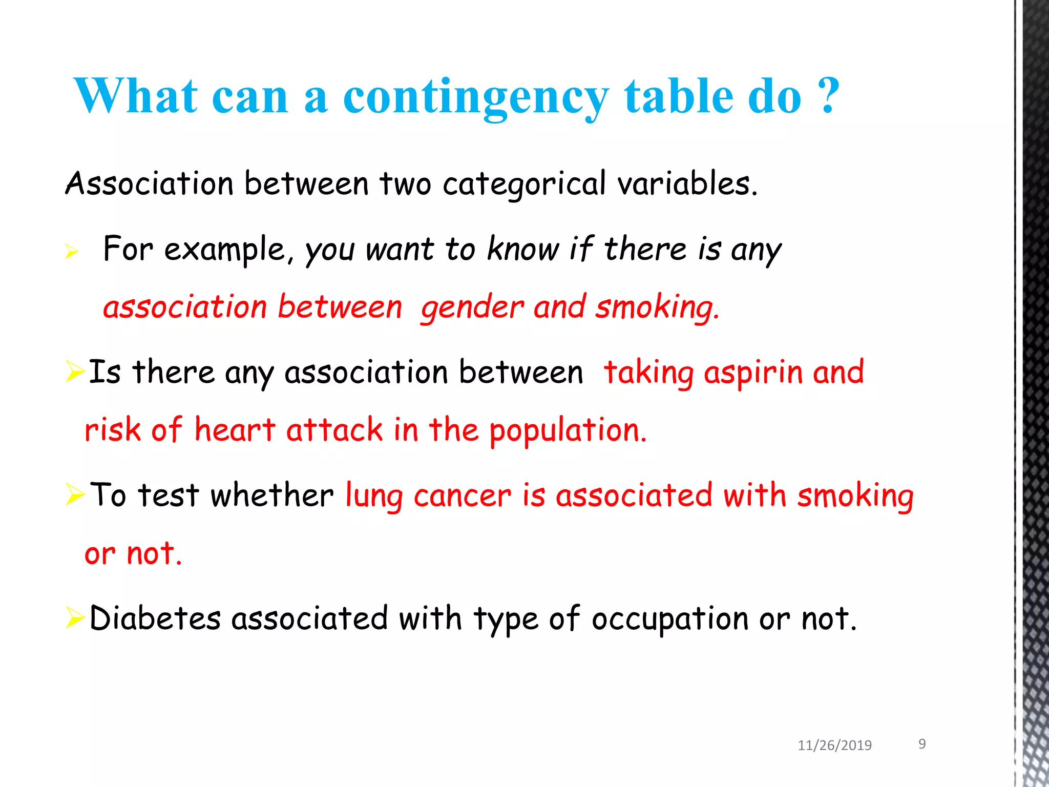 Association between two categorical variables.
 For example, you want to know if there is any
association between gender and smoking.
Is there any association between taking aspirin and
risk of heart attack in the population.
To test whether lung cancer is associated with smoking
or not.
Diabetes associated with type of occupation or not.
What can a contingency table do ?
11/26/2019 9
 