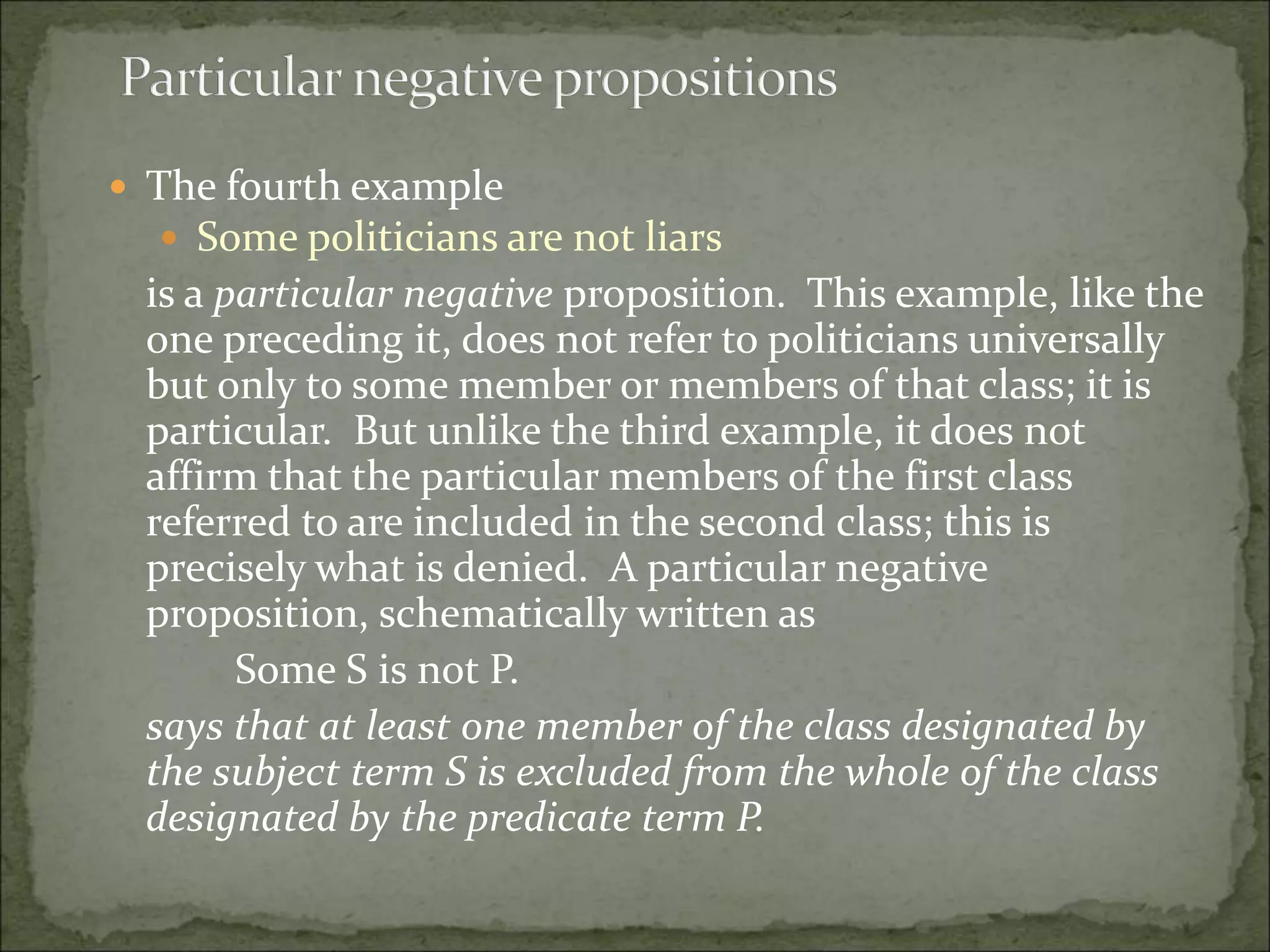  The fourth example
 Some politicians are not liars
is a particular negative proposition. This example, like the
one preceding it, does not refer to politicians universally
but only to some member or members of that class; it is
particular. But unlike the third example, it does not
affirm that the particular members of the first class
referred to are included in the second class; this is
precisely what is denied. A particular negative
proposition, schematically written as
Some S is not P.
says that at least one member of the class designated by
the subject term S is excluded from the whole of the class
designated by the predicate term P.
 