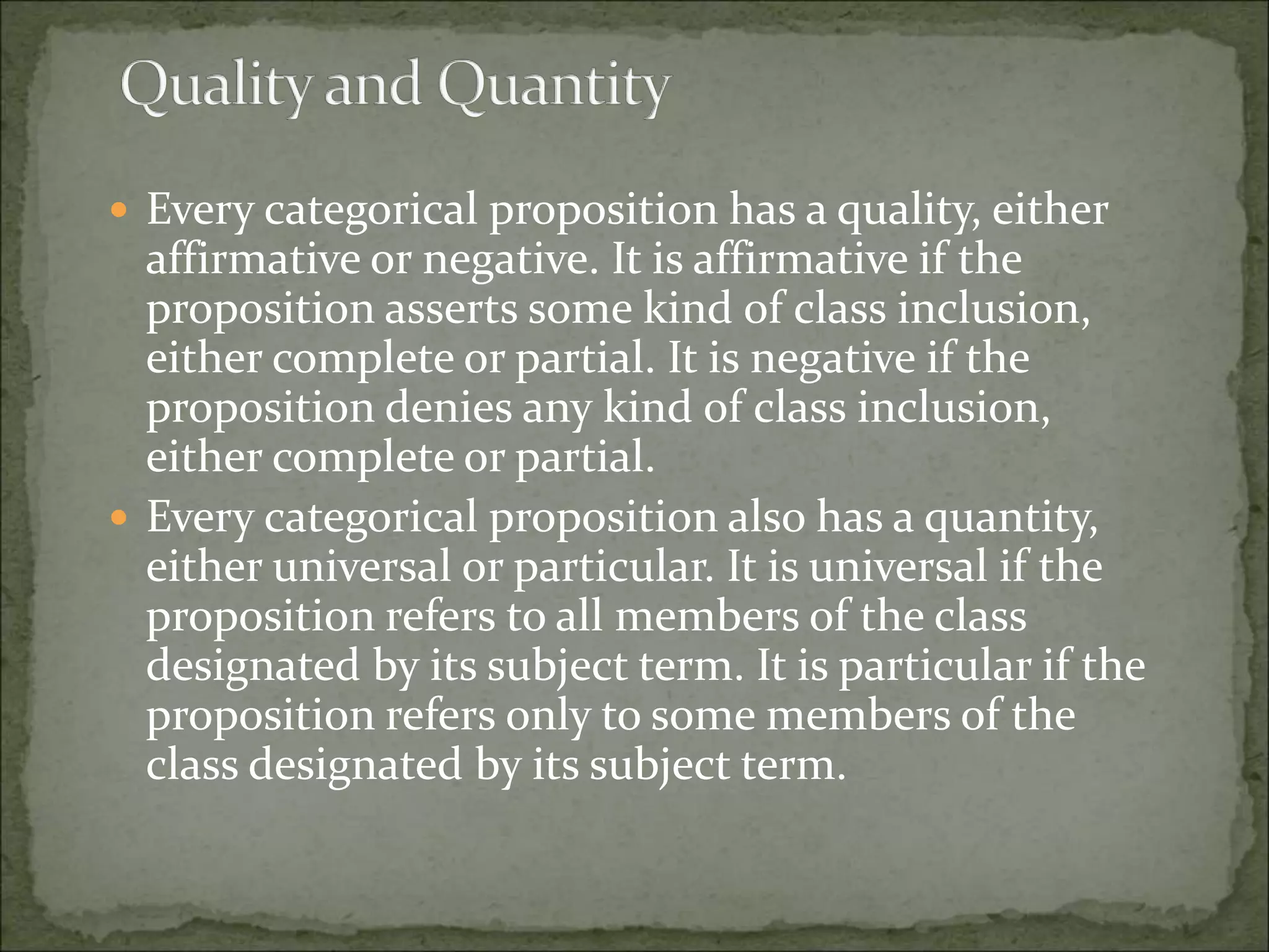  Every categorical proposition has a quality, either
affirmative or negative. It is affirmative if the
proposition asserts some kind of class inclusion,
either complete or partial. It is negative if the
proposition denies any kind of class inclusion,
either complete or partial.
 Every categorical proposition also has a quantity,
either universal or particular. It is universal if the
proposition refers to all members of the class
designated by its subject term. It is particular if the
proposition refers only to some members of the
class designated by its subject term.
 