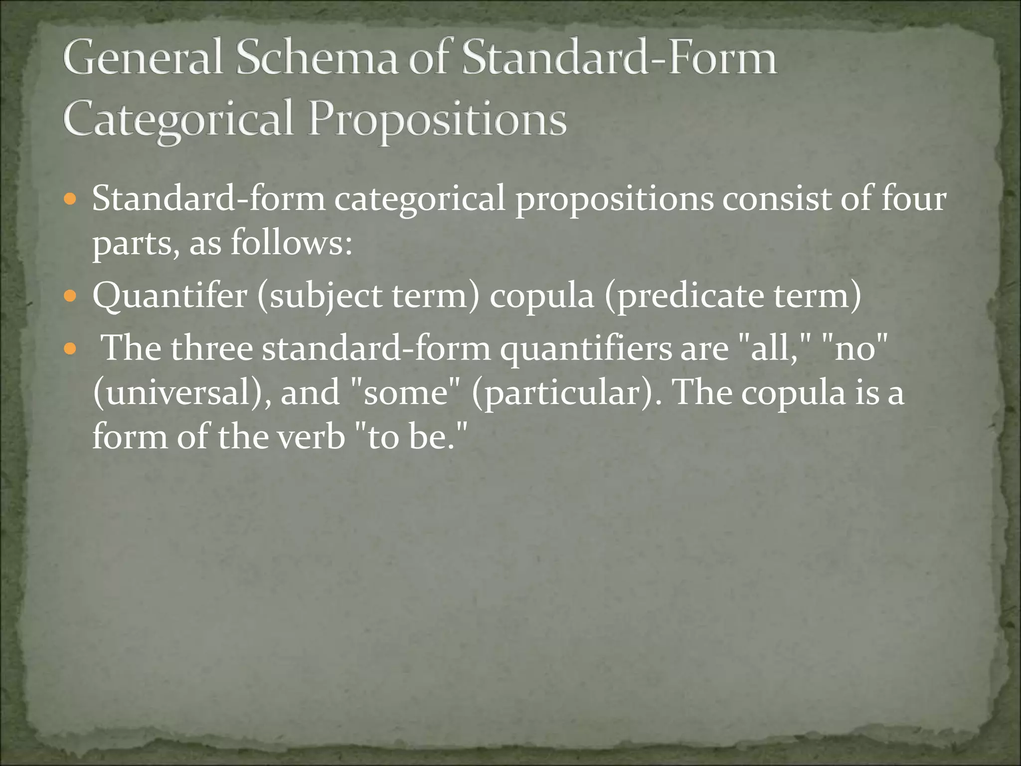  Standard-form categorical propositions consist of four
parts, as follows:
 Quantifer (subject term) copula (predicate term)
 The three standard-form quantifiers are "all," "no"
(universal), and "some" (particular). The copula is a
form of the verb "to be."
 