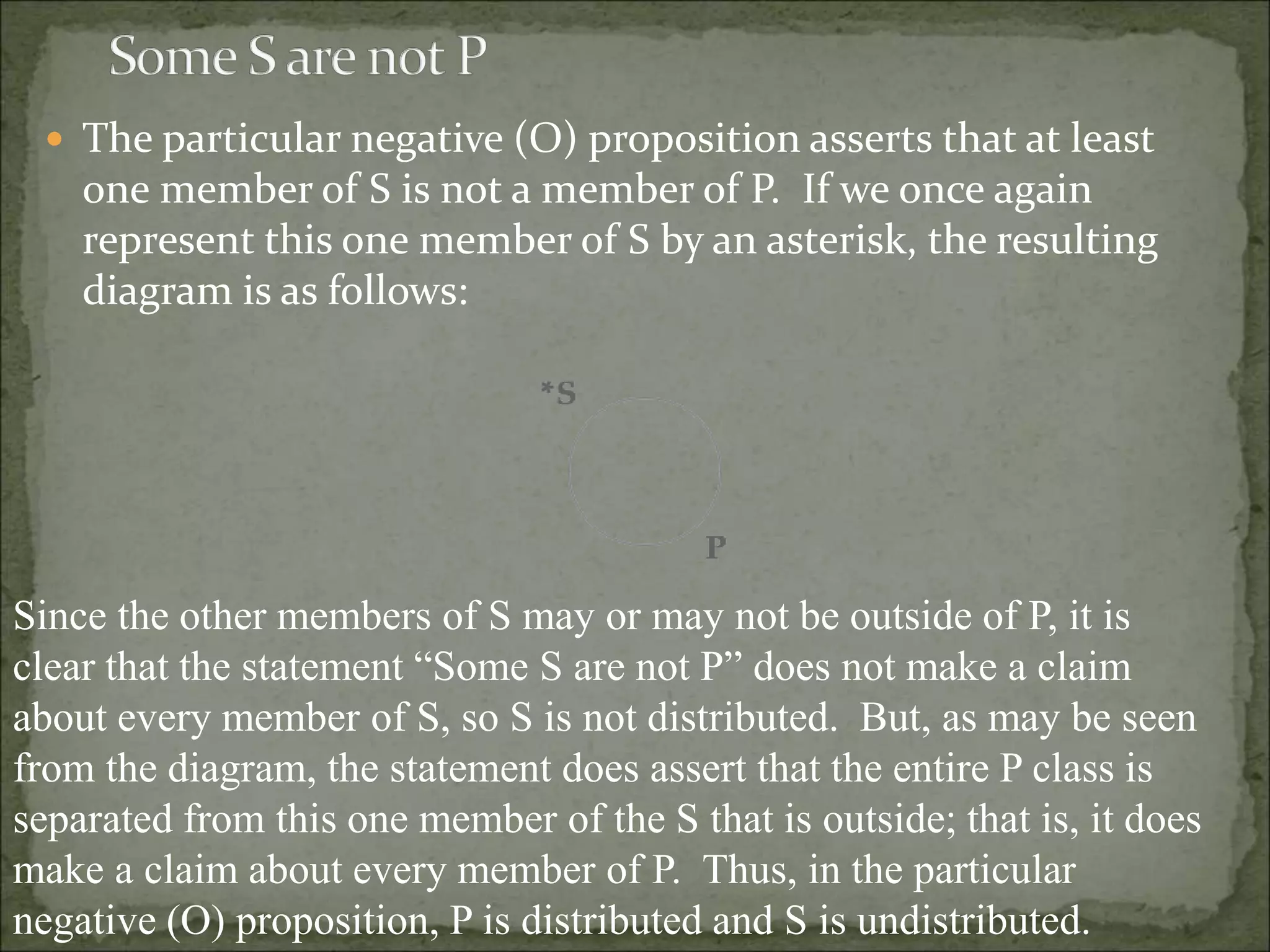  The particular negative (O) proposition asserts that at least
one member of S is not a member of P. If we once again
represent this one member of S by an asterisk, the resulting
diagram is as follows:
Since the other members of S may or may not be outside of P, it is
clear that the statement “Some S are not P” does not make a claim
about every member of S, so S is not distributed. But, as may be seen
from the diagram, the statement does assert that the entire P class is
separated from this one member of the S that is outside; that is, it does
make a claim about every member of P. Thus, in the particular
negative (O) proposition, P is distributed and S is undistributed.
 