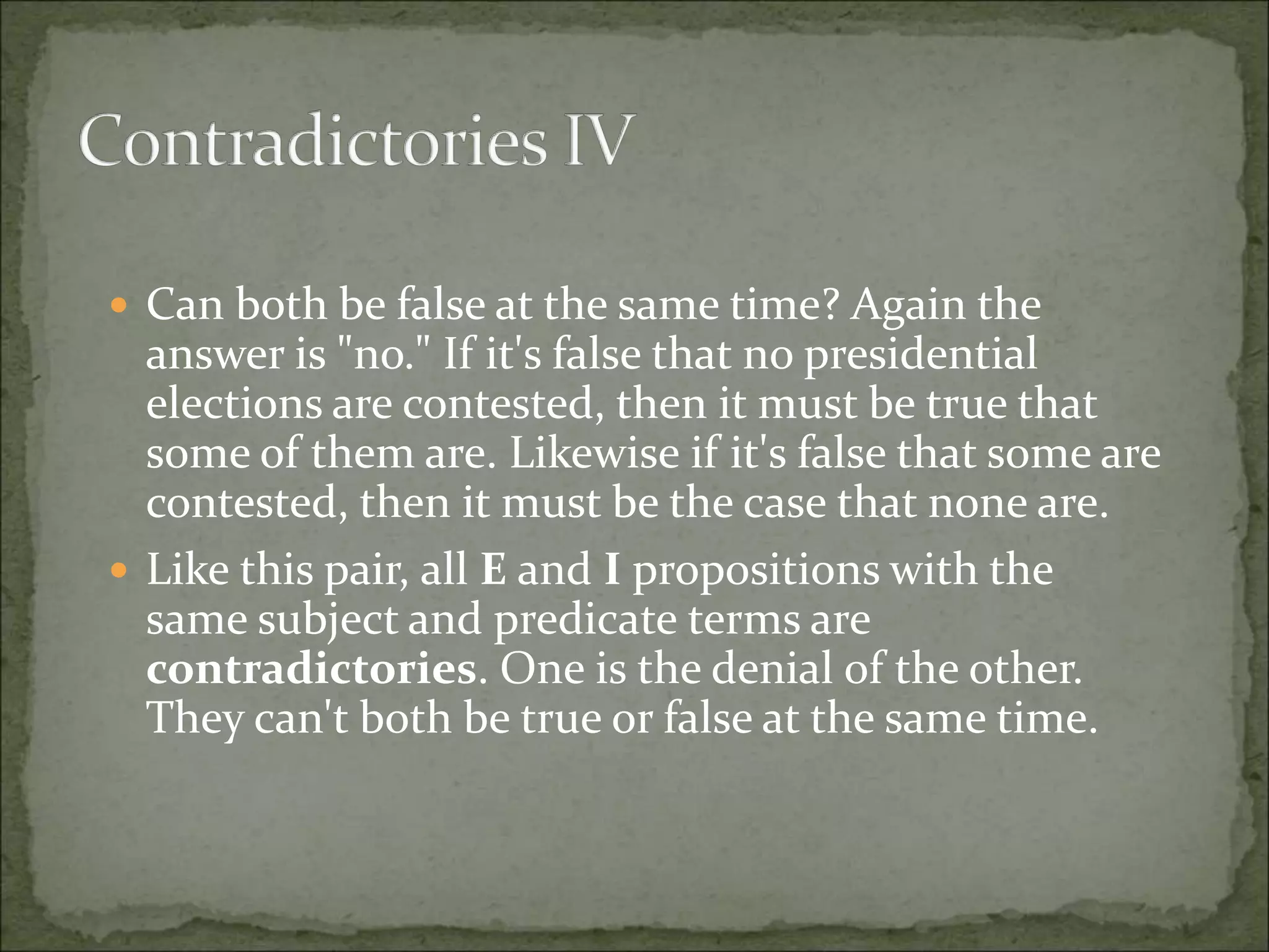  Can both be false at the same time? Again the
answer is "no." If it's false that no presidential
elections are contested, then it must be true that
some of them are. Likewise if it's false that some are
contested, then it must be the case that none are.
 Like this pair, all E and I propositions with the
same subject and predicate terms are
contradictories. One is the denial of the other.
They can't both be true or false at the same time.
 