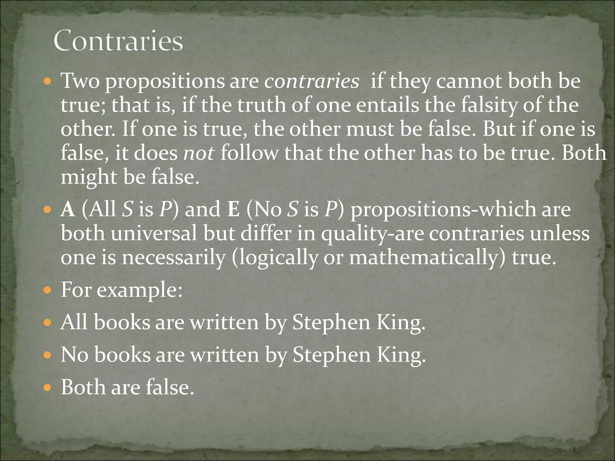 Two propositions are contraries if they cannot both be
true; that is, if the truth of one entails the falsity of the
other. If one is true, the other must be false. But if one is
false, it does not follow that the other has to be true. Both
might be false.
 A (All S is P) and E (No S is P) propositions-which are
both universal but differ in quality-are contraries unless
one is necessarily (logically or mathematically) true.
 For example:
 All books are written by Stephen King.
 No books are written by Stephen King.
 Both are false.
 