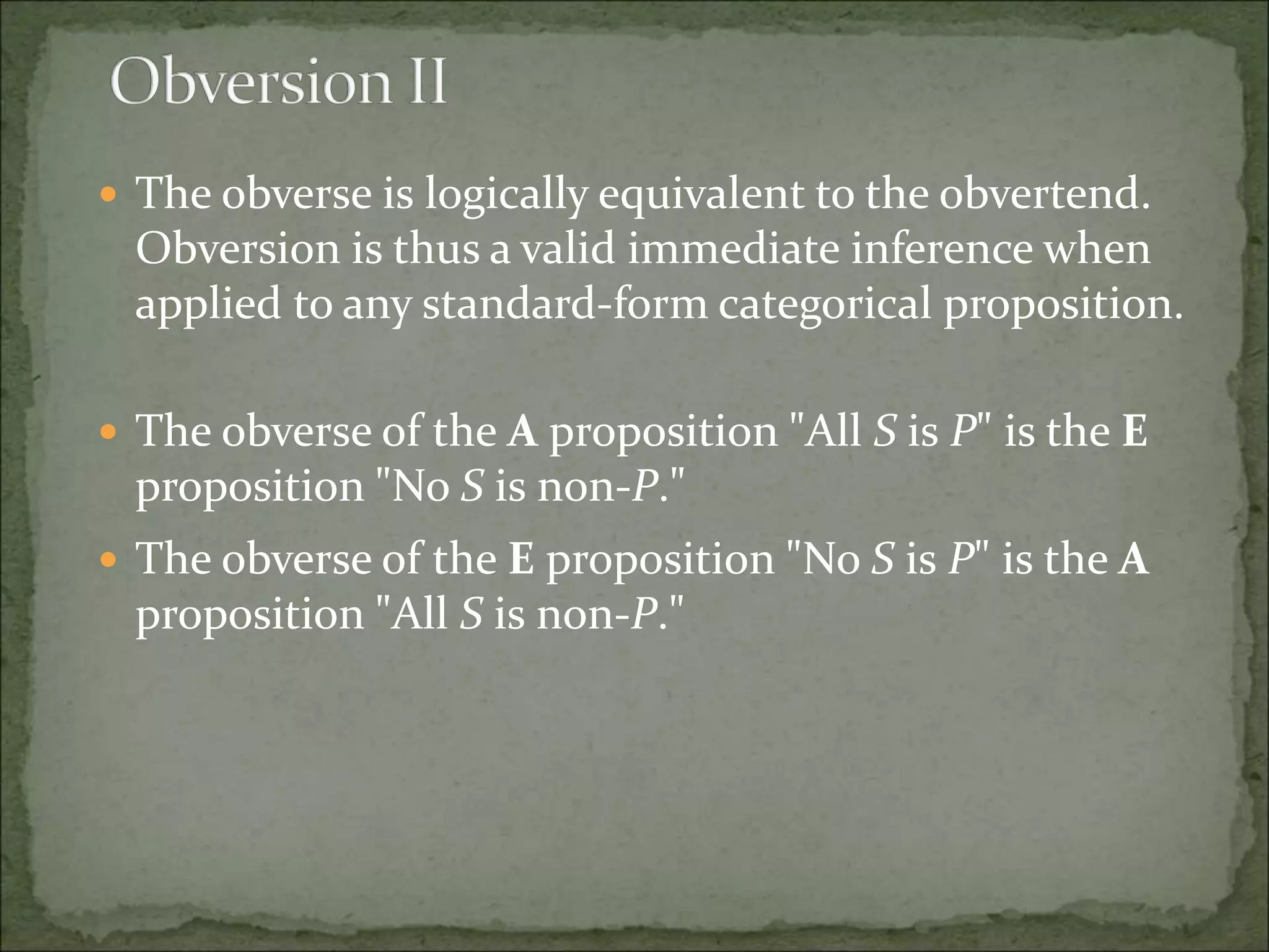  The obverse is logically equivalent to the obvertend.
Obversion is thus a valid immediate inference when
applied to any standard-form categorical proposition.
 The obverse of the A proposition "All S is P" is the E
proposition "No S is non-P."
 The obverse of the E proposition "No S is P" is the A
proposition "All S is non-P."
 
