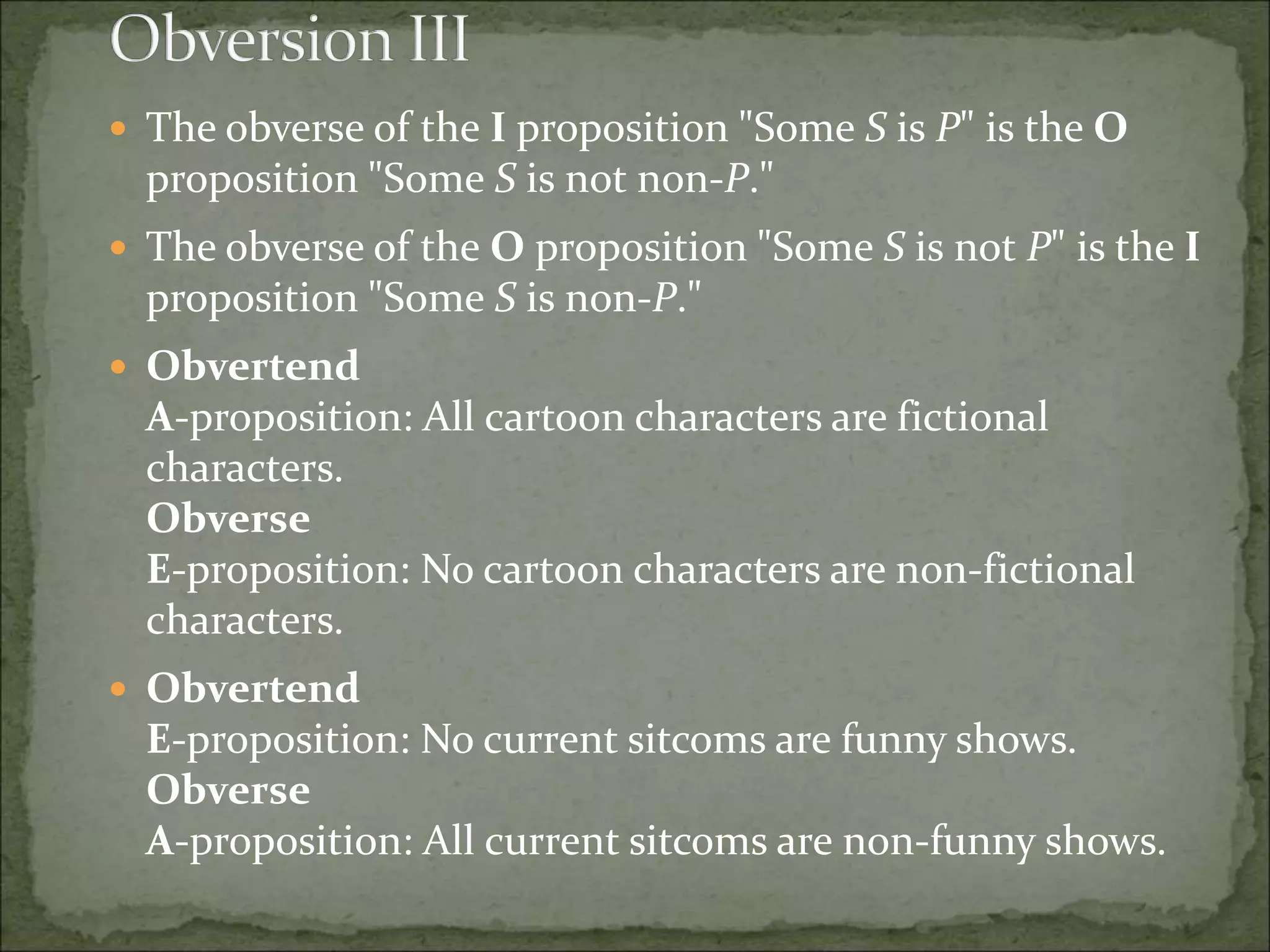  The obverse of the I proposition "Some S is P" is the O
proposition "Some S is not non-P."
 The obverse of the O proposition "Some S is not P" is the I
proposition "Some S is non-P."
 Obvertend
A-proposition: All cartoon characters are fictional
characters.
Obverse
E-proposition: No cartoon characters are non-fictional
characters.
 Obvertend
E-proposition: No current sitcoms are funny shows.
Obverse
A-proposition: All current sitcoms are non-funny shows.
 