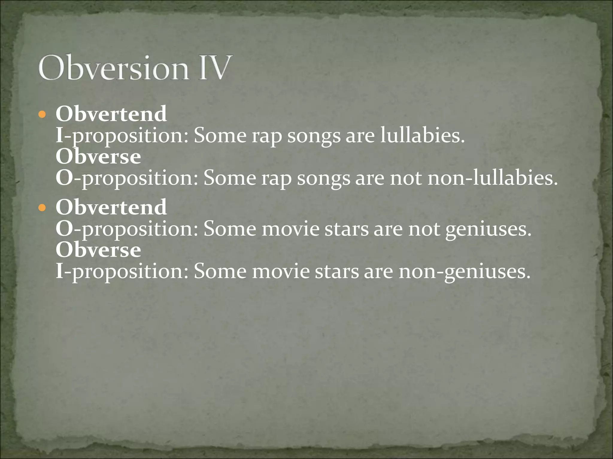  Obvertend
I-proposition: Some rap songs are lullabies.
Obverse
O-proposition: Some rap songs are not non-lullabies.
 Obvertend
O-proposition: Some movie stars are not geniuses.
Obverse
I-proposition: Some movie stars are non-geniuses.
 