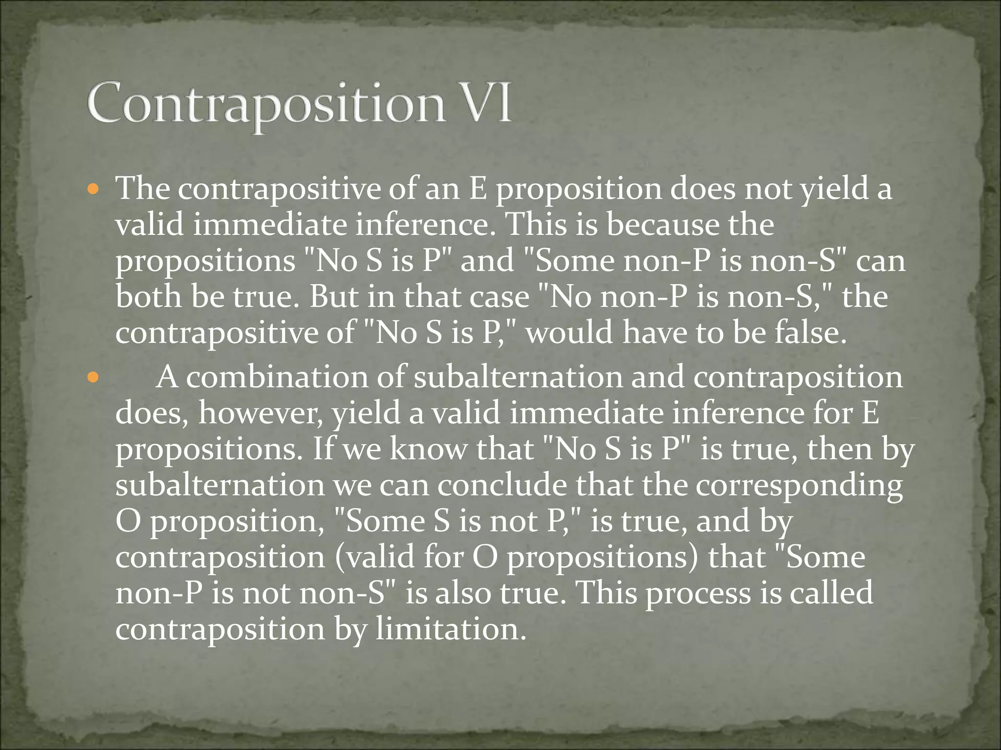  The contrapositive of an E proposition does not yield a
valid immediate inference. This is because the
propositions "No S is P" and "Some non-P is non-S" can
both be true. But in that case "No non-P is non-S," the
contrapositive of "No S is P," would have to be false.
 A combination of subalternation and contraposition
does, however, yield a valid immediate inference for E
propositions. If we know that "No S is P" is true, then by
subalternation we can conclude that the corresponding
O proposition, "Some S is not P," is true, and by
contraposition (valid for O propositions) that "Some
non-P is not non-S" is also true. This process is called
contraposition by limitation.
 