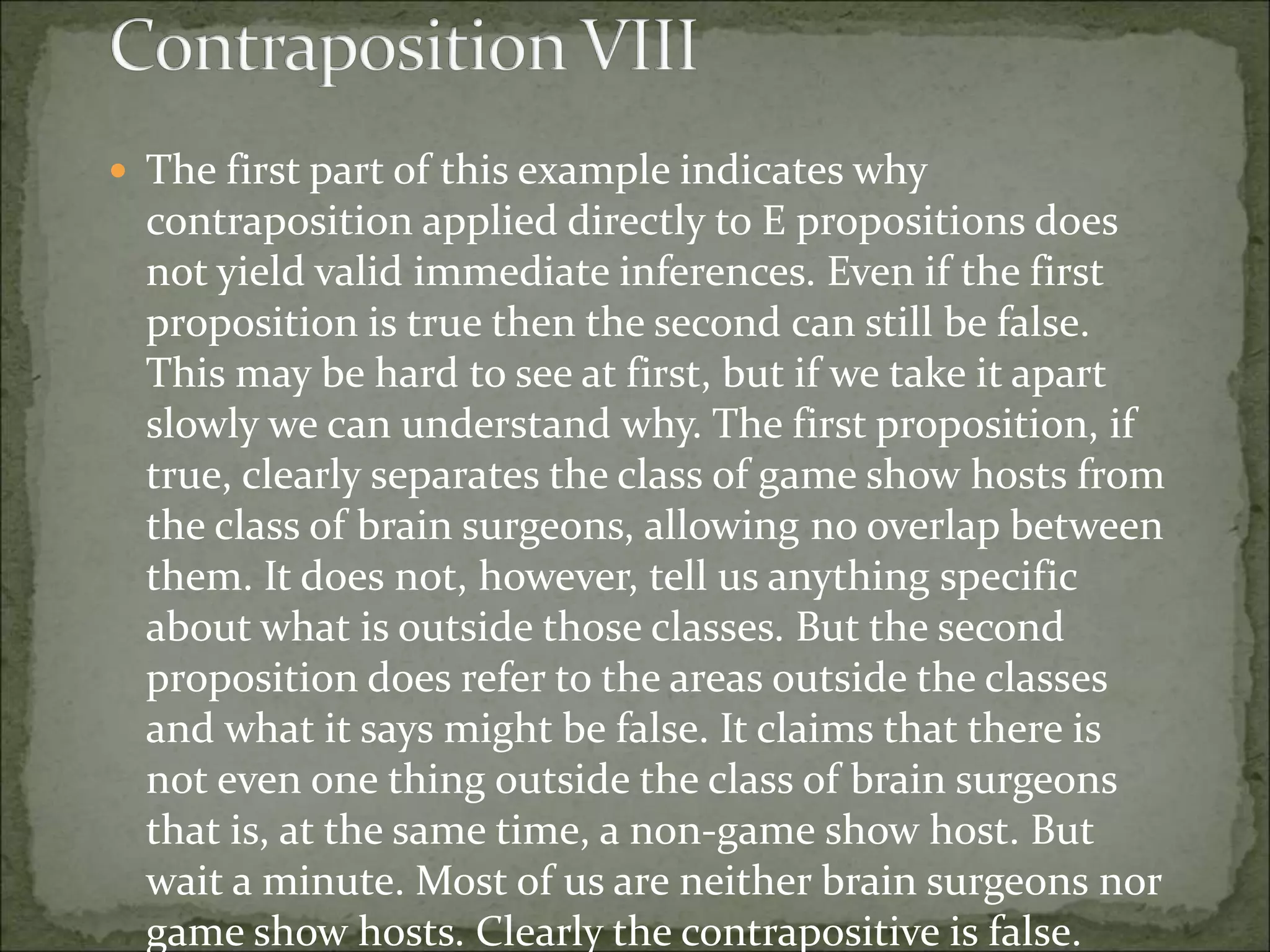  The first part of this example indicates why
contraposition applied directly to E propositions does
not yield valid immediate inferences. Even if the first
proposition is true then the second can still be false.
This may be hard to see at first, but if we take it apart
slowly we can understand why. The first proposition, if
true, clearly separates the class of game show hosts from
the class of brain surgeons, allowing no overlap between
them. It does not, however, tell us anything specific
about what is outside those classes. But the second
proposition does refer to the areas outside the classes
and what it says might be false. It claims that there is
not even one thing outside the class of brain surgeons
that is, at the same time, a non-game show host. But
wait a minute. Most of us are neither brain surgeons nor
game show hosts. Clearly the contrapositive is false.
 