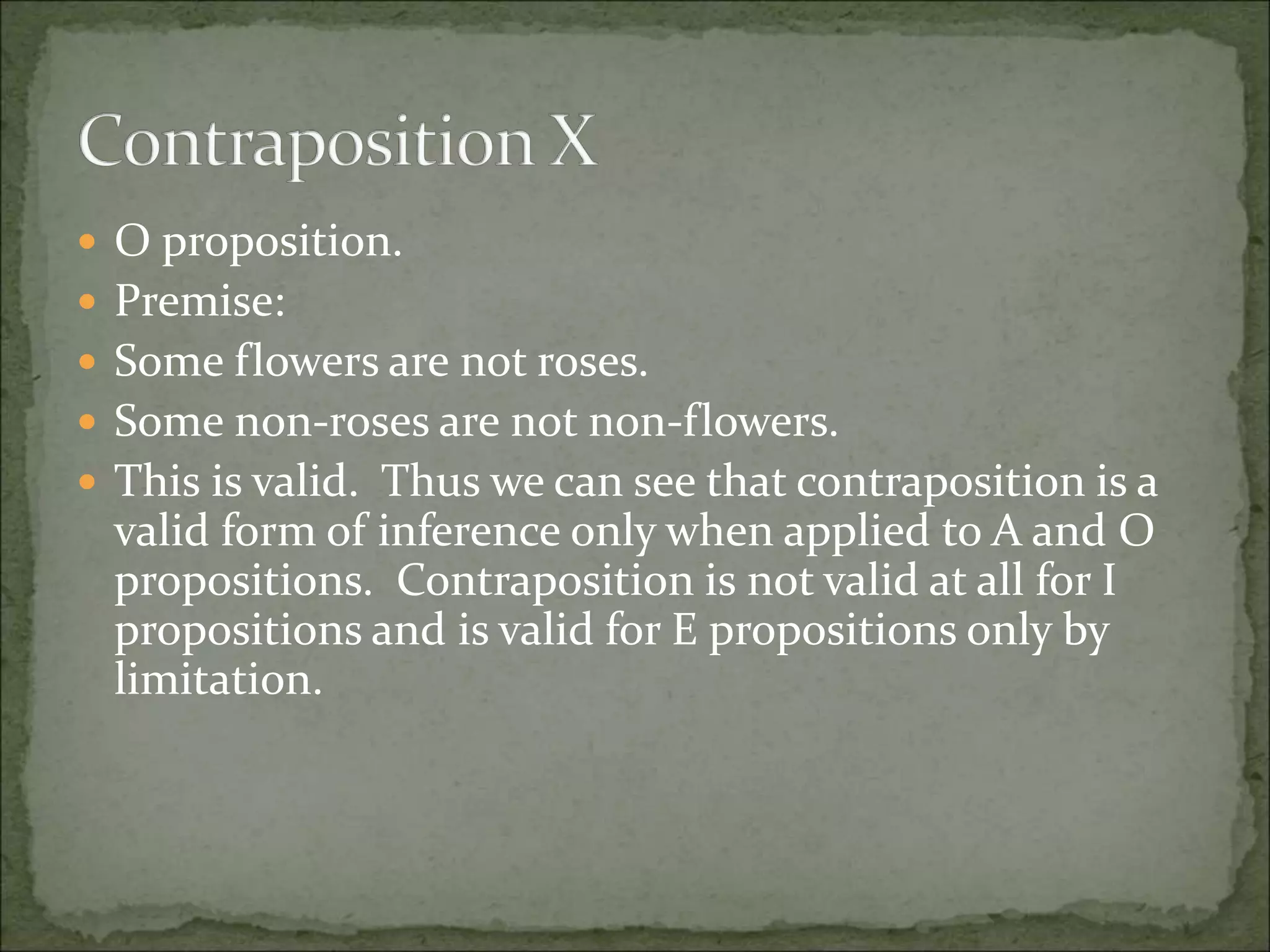  O proposition.
 Premise:
 Some flowers are not roses.
 Some non-roses are not non-flowers.
 This is valid. Thus we can see that contraposition is a
valid form of inference only when applied to A and O
propositions. Contraposition is not valid at all for I
propositions and is valid for E propositions only by
limitation.
 