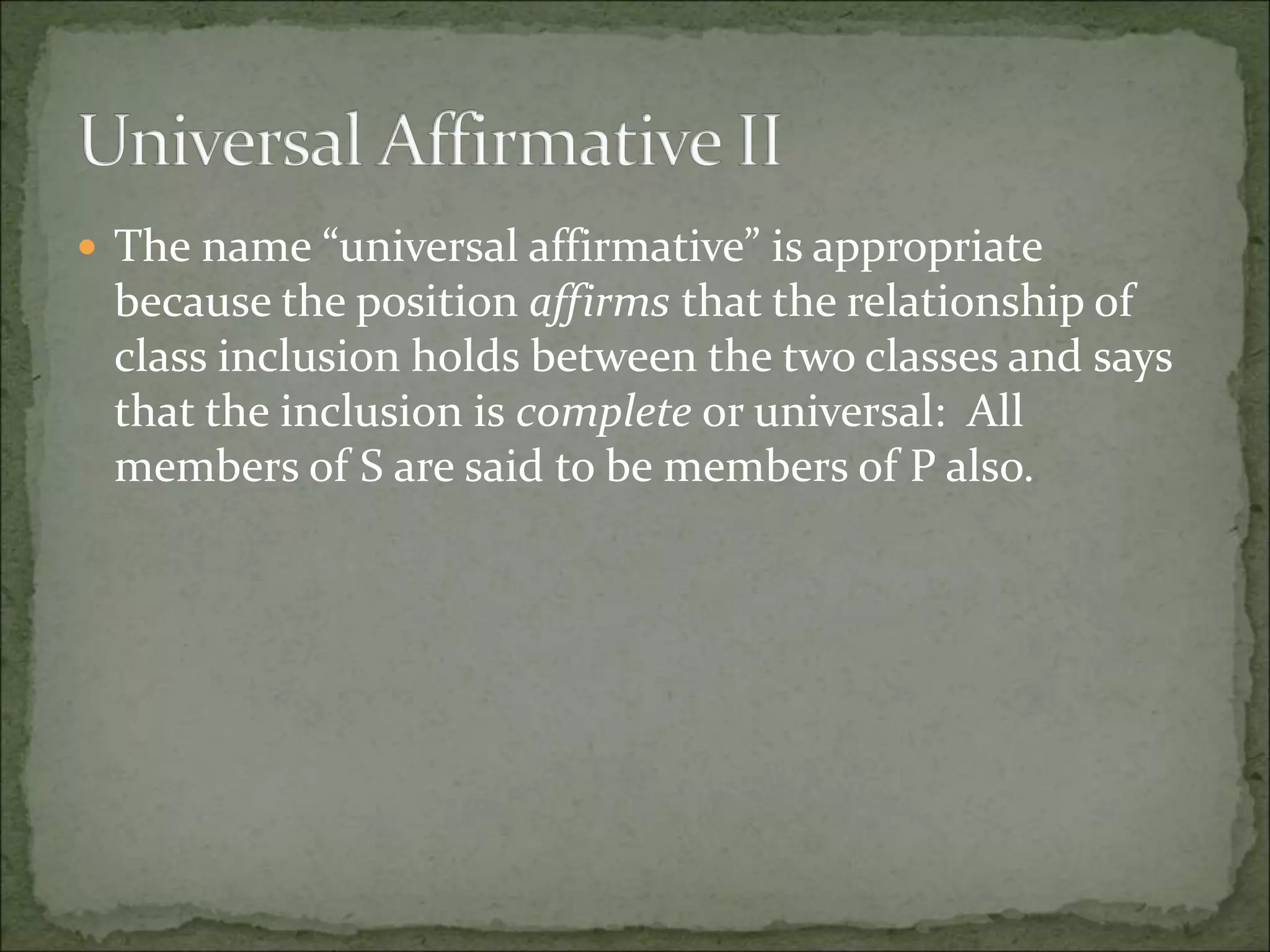  The name “universal affirmative” is appropriate
because the position affirms that the relationship of
class inclusion holds between the two classes and says
that the inclusion is complete or universal: All
members of S are said to be members of P also.
 