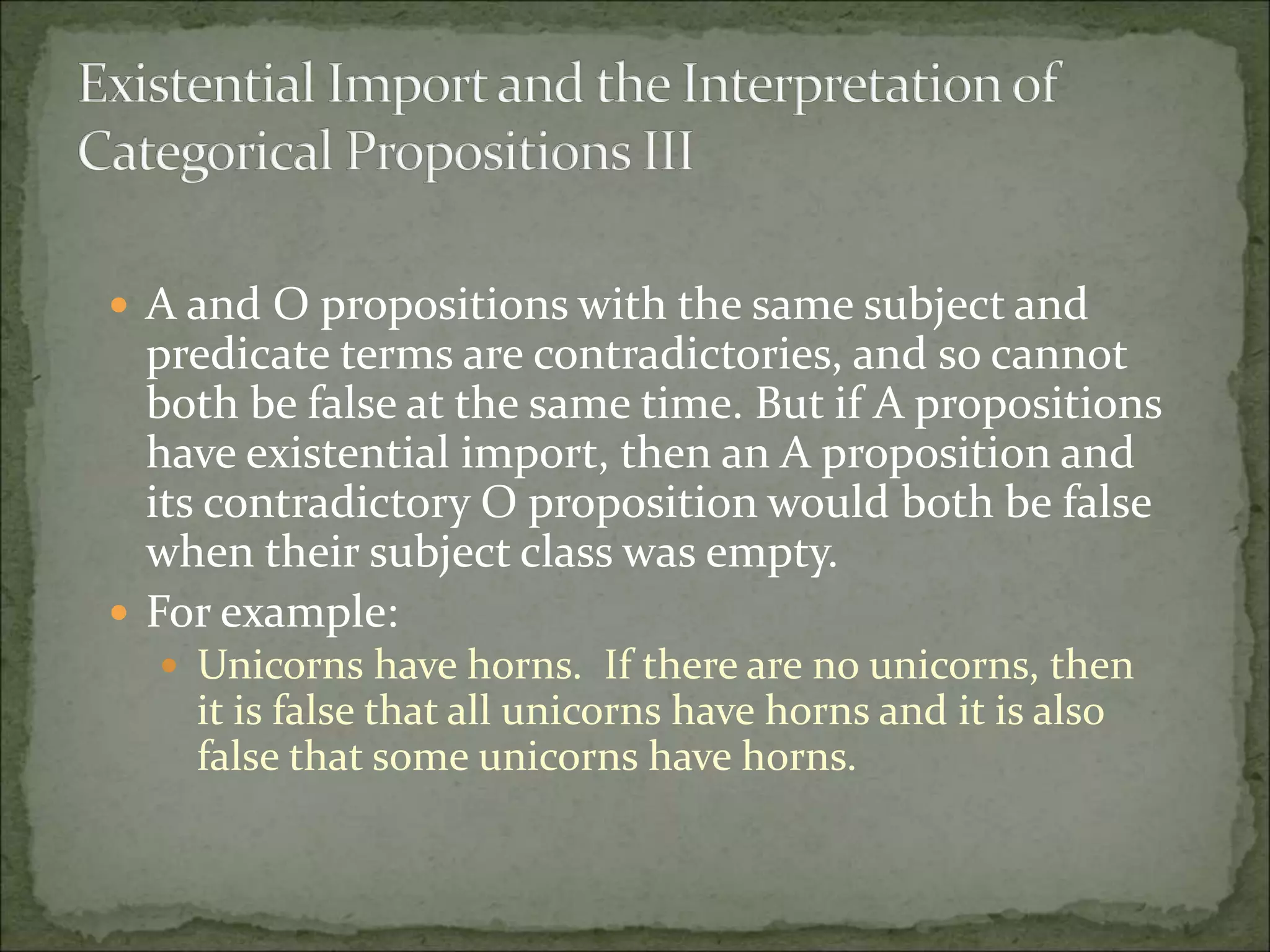  A and O propositions with the same subject and
predicate terms are contradictories, and so cannot
both be false at the same time. But if A propositions
have existential import, then an A proposition and
its contradictory O proposition would both be false
when their subject class was empty.
 For example:
 Unicorns have horns. If there are no unicorns, then
it is false that all unicorns have horns and it is also
false that some unicorns have horns.
 