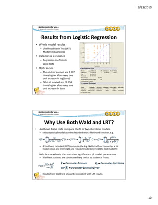 9/13/2010
10
Results from Logistic Regression
• Whole model results
Likelihood Ratio Test (LRT)– Likelihood Ratio Test (LRT)
– Model fit diagnostics
• Parameter estimates
– Regression coefficients
– Wald tests
• Odds ratios
Th dd f i l 1 107– The odds of survival are 1.107 
times higher after every one 
unit increase in log(dose)
– Odds of survival are 12.794 
times higher after every one 
unit increase in dose
Why Use Both Wald and LRT?
• Likelihood Ratio tests compare the fit of two statistical models
– Most statistical models can be described with a likelihood function, e.g., g
– A likelihood ratio test (LRT) computes the log‐likelihood function under a full 
model (dose and intercept) and reduced model (intercept) to test model fit
• Wald tests evaluate the statistical significance of model parameters
– Wald test statistics are constructed very similar to Student’s T‐tests
– Results from Wald test should be consistent with LRT results
 