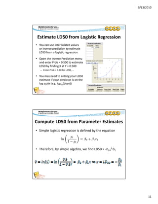 9/13/2010
11
Estimate LD50 from Logistic Regression
• You can use interpolated values   
i di ti t ti tor inverse prediction to estimate 
LD50 from a logistic regression
• Open the Inverse Prediction menu 
and enter Prob = 0.500 to estimate 
LD50 by finding X at Y = 0.500
– Enter Prob = 0.90 for LD90, ...,
• You may need to antilog your LD50 
estimate if your predictor is on the 
log scale (e.g. log10(dose))
Compute LD50 from Parameter Estimates
• Simple logistic regression is defined by the equation
• Therefore, by simple algebra, we find LD50 = ‐B0 / B1
 