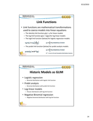 9/13/2010
14
Link Functions
• Link functions are mathematical transformations 
used to coerce models into linear equations
– The identity link function g(y) = y for linear models
– The log link function g(y) = log(y) for log‐linear models
– The logit link function (below) for logistic regression models
– The probit link function (below) for probit analysis models
Historic Models as GLIM
• Logistic regressiong g
– Binomial distribution with logistic link function
• Probit analysis
– Binomial distribution with probit link function
• Log‐linear models
– Poisson distribution with log link function
• Negative Binomial regression
– Negative binomial distribution with log link function
 