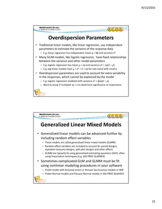 9/13/2010
15
Overdispersion Parameters
• Traditional linear models, like linear regression, use independent 
parameters to estimate the variance of the response dataparameters to estimate the variance of the response data
– E.g. linear regression has independent mean μ = Xβ and variance σ2
• Many GLIM models, like logistic regression,  have fixed relationships 
between the variance and other model parameters
– E.g. logistic regression has mean μ = np and variance σ2 = np(1 – p)
– E.g. log‐linear models have μ = σ2 = λ = np for rare event with small p
• Overdispersion parameters are used to account for extra variability• Overdispersion parameters are used to account for extra variability 
in the responses, which cannot be explained by the model
– E.g. logistic regression modeled with variance σ2 = φnp(1 – p)
– Want to know if multiplier φ > 2 to determine significance or importance
Generalized Linear Mixed Models
• Generalized linear models can be advanced further by 
including random effect variables
– These models are called generalized linear mixed models (GLMM)
– Random effect variables are included to account for paired designs, 
repeated measures designs, split‐plot designs and other effects
– GLMM are typiaclly fit using generalized estimating equations (GEE), often 
using linearization techniques (e.g. SAS PROC GLIMMIX)
l d d b f• Sometimes complicated GLM and GLMM must be fit 
using nonlinear modeling procedures in your software
– Probit model with binomial errors or Poisson loss function models in JMP
– Probit‐Normal models and Poisson‐Normal models in SAS PROC NLMIXED
 