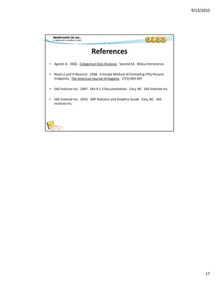 9/13/2010
17
References
• Agresti A.  2002.  Categorical Data Analyses.  Second Ed.  Wiley‐Interscience.
• Reed LJ and H Muench.  1938.  A Simple Method of Estimating Fifty Percent 
Endpoints.  The American Journal of Hygiene.  27(3):493‐497
• SAS Institute Inc.  2007.  SAS 9.1.3 Documentation.  Cary, NC.  SAS Institute Inc.
• SAS Institute Inc 2010 JMP Statistics and Graphics Guide Cary NC SAS• SAS Institute Inc.  2010.  JMP Statistics and Graphics Guide.  Cary, NC.  SAS 
Institute Inc.
 