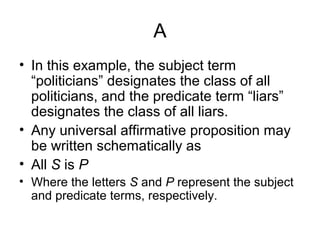 A
• In this example, the subject term
“politicians” designates the class of all
politicians, and the predicate term “liars”
designates the class of all liars.
• Any universal affirmative proposition may
be written schematically as
• All S is P
• Where the letters S and P represent the subject
and predicate terms, respectively.
 