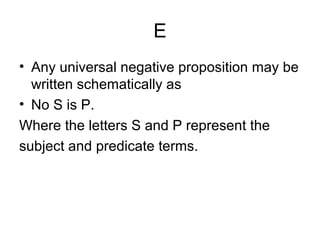 E
• Any universal negative proposition may be
written schematically as
• No S is P.
Where the letters S and P represent the
subject and predicate terms.
 