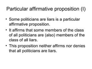 Particular affirmative proposition (I)
• Some politicians are liars is a particular
affirmative proposition.
• It affirms that some members of the class
of all politicians are (also) members of the
class of all liars.
• This proposition neither affirms nor denies
that all politicians are liars.
 