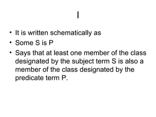 I
• It is written schematically as
• Some S is P
• Says that at least one member of the class
designated by the subject term S is also a
member of the class designated by the
predicate term P.
 