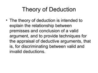 Theory of Deduction
• The theory of deduction is intended to
explain the relationship between
premisses and conclusion of a valid
argument, and to provide techniques for
the appraisal of deductive arguments, that
is, for discriminating between valid and
invalid deductions.
 