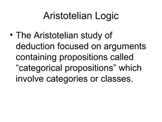 Aristotelian Logic
• The Aristotelian study of
deduction focused on arguments
containing propositions called
“categorical propositions” which
involve categories or classes.
 