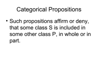 Categorical Propositions
• Such propositions affirm or deny,
that some class S is included in
some other class P, in whole or in
part.
 