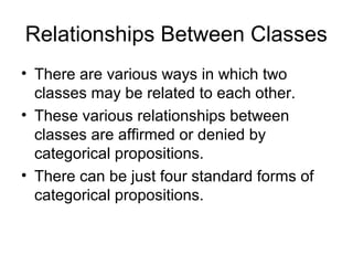Relationships Between Classes
• There are various ways in which two
classes may be related to each other.
• These various relationships between
classes are affirmed or denied by
categorical propositions.
• There can be just four standard forms of
categorical propositions.
 