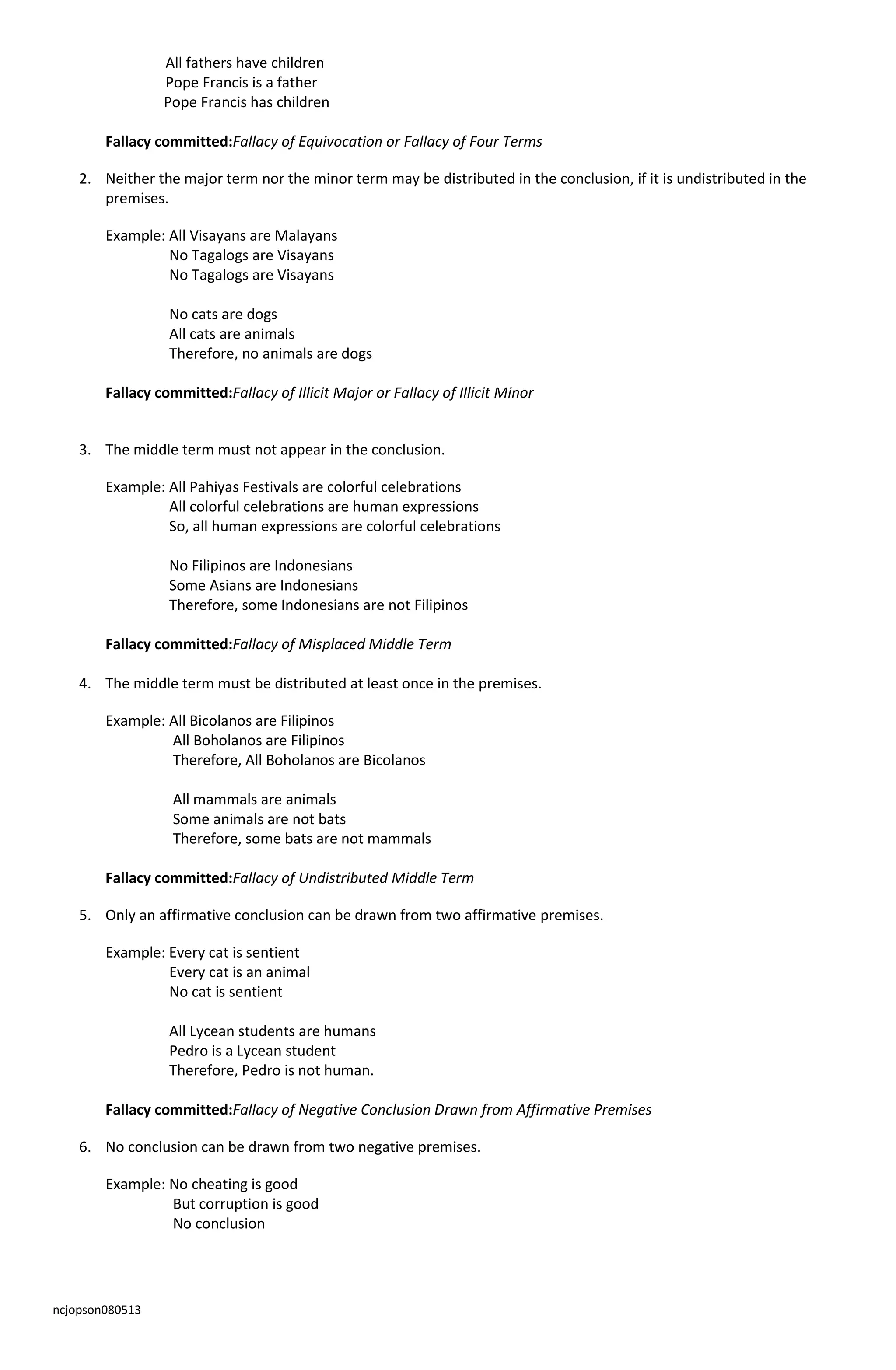 ncjopson080513
All fathers have children
Pope Francis is a father
Pope Francis has children
Fallacy committed:Fallacy of Equivocation or Fallacy of Four Terms
2. Neither the major term nor the minor term may be distributed in the conclusion, if it is undistributed in the
premises.
Example: All Visayans are Malayans
No Tagalogs are Visayans
No Tagalogs are Visayans
No cats are dogs
All cats are animals
Therefore, no animals are dogs
Fallacy committed:Fallacy of Illicit Major or Fallacy of Illicit Minor
3. The middle term must not appear in the conclusion.
Example: All Pahiyas Festivals are colorful celebrations
All colorful celebrations are human expressions
So, all human expressions are colorful celebrations
No Filipinos are Indonesians
Some Asians are Indonesians
Therefore, some Indonesians are not Filipinos
Fallacy committed:Fallacy of Misplaced Middle Term
4. The middle term must be distributed at least once in the premises.
Example: All Bicolanos are Filipinos
All Boholanos are Filipinos
Therefore, All Boholanos are Bicolanos
All mammals are animals
Some animals are not bats
Therefore, some bats are not mammals
Fallacy committed:Fallacy of Undistributed Middle Term
5. Only an affirmative conclusion can be drawn from two affirmative premises.
Example: Every cat is sentient
Every cat is an animal
No cat is sentient
All Lycean students are humans
Pedro is a Lycean student
Therefore, Pedro is not human.
Fallacy committed:Fallacy of Negative Conclusion Drawn from Affirmative Premises
6. No conclusion can be drawn from two negative premises.
Example: No cheating is good
But corruption is good
No conclusion
 