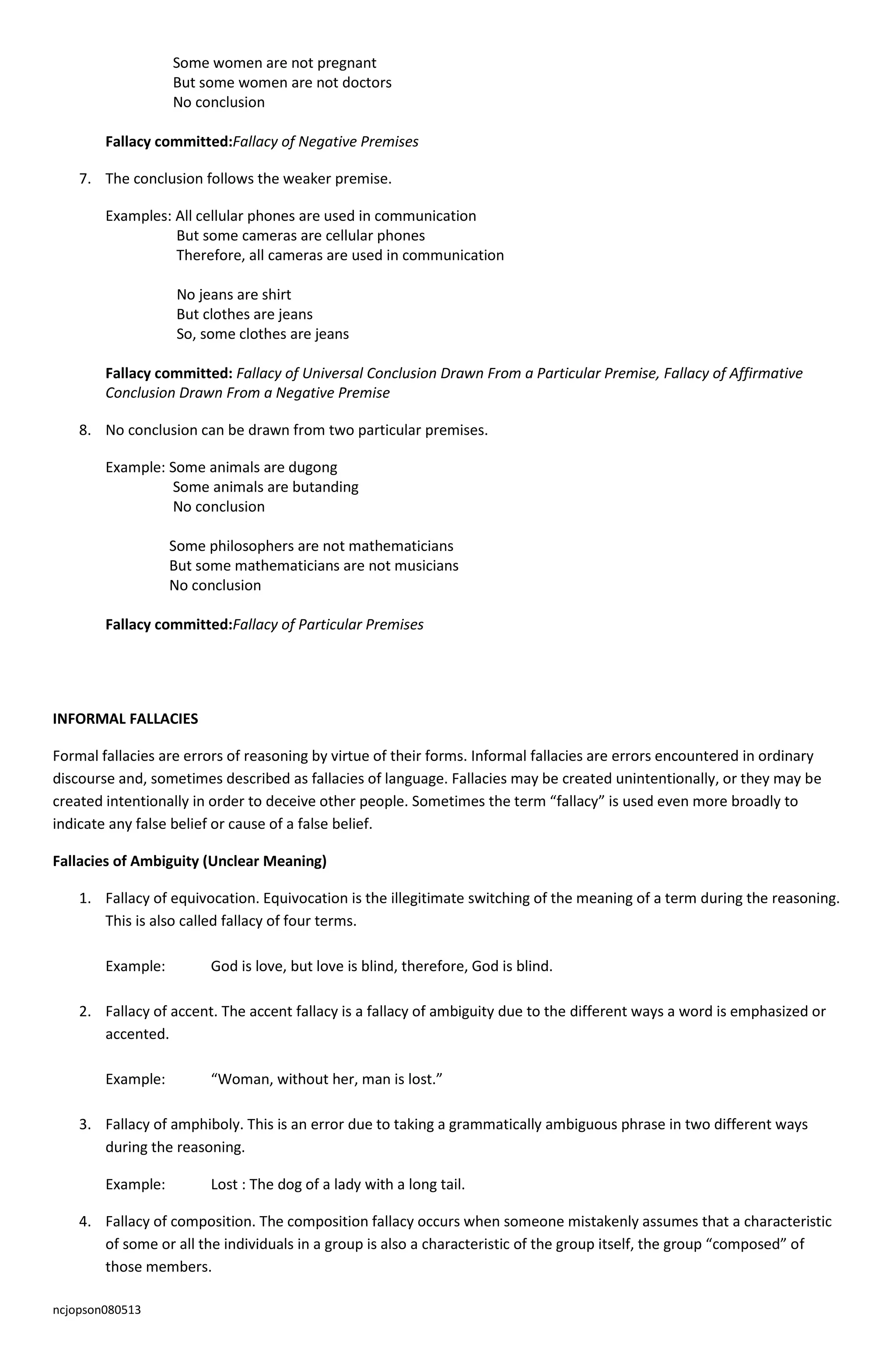 ncjopson080513
Some women are not pregnant
But some women are not doctors
No conclusion
Fallacy committed:Fallacy of Negative Premises
7. The conclusion follows the weaker premise.
Examples: All cellular phones are used in communication
But some cameras are cellular phones
Therefore, all cameras are used in communication
No jeans are shirt
But clothes are jeans
So, some clothes are jeans
Fallacy committed: Fallacy of Universal Conclusion Drawn From a Particular Premise, Fallacy of Affirmative
Conclusion Drawn From a Negative Premise
8. No conclusion can be drawn from two particular premises.
Example: Some animals are dugong
Some animals are butanding
No conclusion
Some philosophers are not mathematicians
But some mathematicians are not musicians
No conclusion
Fallacy committed:Fallacy of Particular Premises
INFORMAL FALLACIES
Formal fallacies are errors of reasoning by virtue of their forms. Informal fallacies are errors encountered in ordinary
discourse and, sometimes described as fallacies of language. Fallacies may be created unintentionally, or they may be
created intentionally in order to deceive other people. Sometimes the term “fallacy” is used even more broadly to
indicate any false belief or cause of a false belief.
Fallacies of Ambiguity (Unclear Meaning)
1. Fallacy of equivocation. Equivocation is the illegitimate switching of the meaning of a term during the reasoning.
This is also called fallacy of four terms.
Example: God is love, but love is blind, therefore, God is blind.
2. Fallacy of accent. The accent fallacy is a fallacy of ambiguity due to the different ways a word is emphasized or
accented.
Example: “Woman, without her, man is lost.”
3. Fallacy of amphiboly. This is an error due to taking a grammatically ambiguous phrase in two different ways
during the reasoning.
Example: Lost : The dog of a lady with a long tail.
4. Fallacy of composition. The composition fallacy occurs when someone mistakenly assumes that a characteristic
of some or all the individuals in a group is also a characteristic of the group itself, the group “composed” of
those members.
 