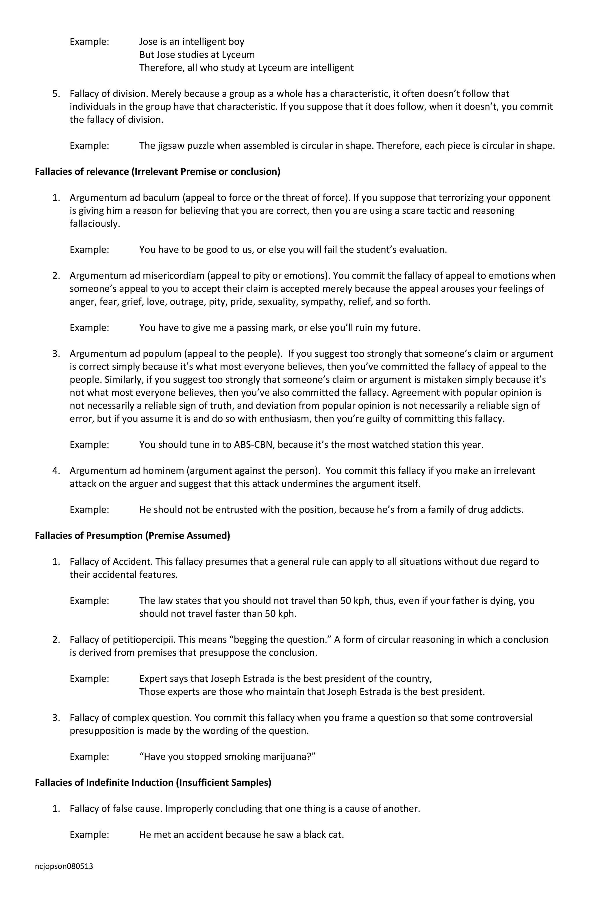 ncjopson080513
Example: Jose is an intelligent boy
But Jose studies at Lyceum
Therefore, all who study at Lyceum are intelligent
5. Fallacy of division. Merely because a group as a whole has a characteristic, it often doesn’t follow that
individuals in the group have that characteristic. If you suppose that it does follow, when it doesn’t, you commit
the fallacy of division.
Example: The jigsaw puzzle when assembled is circular in shape. Therefore, each piece is circular in shape.
Fallacies of relevance (Irrelevant Premise or conclusion)
1. Argumentum ad baculum (appeal to force or the threat of force). If you suppose that terrorizing your opponent
is giving him a reason for believing that you are correct, then you are using a scare tactic and reasoning
fallaciously.
Example: You have to be good to us, or else you will fail the student’s evaluation.
2. Argumentum ad misericordiam (appeal to pity or emotions). You commit the fallacy of appeal to emotions when
someone’s appeal to you to accept their claim is accepted merely because the appeal arouses your feelings of
anger, fear, grief, love, outrage, pity, pride, sexuality, sympathy, relief, and so forth.
Example: You have to give me a passing mark, or else you’ll ruin my future.
3. Argumentum ad populum (appeal to the people). If you suggest too strongly that someone’s claim or argument
is correct simply because it’s what most everyone believes, then you’ve committed the fallacy of appeal to the
people. Similarly, if you suggest too strongly that someone’s claim or argument is mistaken simply because it’s
not what most everyone believes, then you’ve also committed the fallacy. Agreement with popular opinion is
not necessarily a reliable sign of truth, and deviation from popular opinion is not necessarily a reliable sign of
error, but if you assume it is and do so with enthusiasm, then you’re guilty of committing this fallacy.
Example: You should tune in to ABS-CBN, because it’s the most watched station this year.
4. Argumentum ad hominem (argument against the person). You commit this fallacy if you make an irrelevant
attack on the arguer and suggest that this attack undermines the argument itself.
Example: He should not be entrusted with the position, because he’s from a family of drug addicts.
Fallacies of Presumption (Premise Assumed)
1. Fallacy of Accident. This fallacy presumes that a general rule can apply to all situations without due regard to
their accidental features.
Example: The law states that you should not travel than 50 kph, thus, even if your father is dying, you
should not travel faster than 50 kph.
2. Fallacy of petitiopercipii. This means “begging the question.” A form of circular reasoning in which a conclusion
is derived from premises that presuppose the conclusion.
Example: Expert says that Joseph Estrada is the best president of the country,
Those experts are those who maintain that Joseph Estrada is the best president.
3. Fallacy of complex question. You commit this fallacy when you frame a question so that some controversial
presupposition is made by the wording of the question.
Example: “Have you stopped smoking marijuana?”
Fallacies of Indefinite Induction (Insufficient Samples)
1. Fallacy of false cause. Improperly concluding that one thing is a cause of another.
Example: He met an accident because he saw a black cat.
 