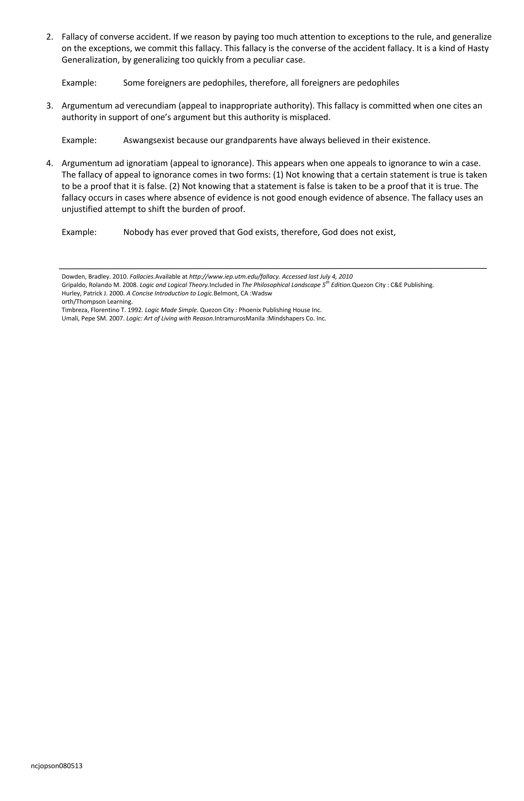 ncjopson080513
2. Fallacy of converse accident. If we reason by paying too much attention to exceptions to the rule, and generalize
on the exceptions, we commit this fallacy. This fallacy is the converse of the accident fallacy. It is a kind of Hasty
Generalization, by generalizing too quickly from a peculiar case.
Example: Some foreigners are pedophiles, therefore, all foreigners are pedophiles
3. Argumentum ad verecundiam (appeal to inappropriate authority). This fallacy is committed when one cites an
authority in support of one’s argument but this authority is misplaced.
Example: Aswangsexist because our grandparents have always believed in their existence.
4. Argumentum ad ignoratiam (appeal to ignorance). This appears when one appeals to ignorance to win a case.
The fallacy of appeal to ignorance comes in two forms: (1) Not knowing that a certain statement is true is taken
to be a proof that it is false. (2) Not knowing that a statement is false is taken to be a proof that it is true. The
fallacy occurs in cases where absence of evidence is not good enough evidence of absence. The fallacy uses an
unjustified attempt to shift the burden of proof.
Example: Nobody has ever proved that God exists, therefore, God does not exist,
Dowden, Bradley. 2010. Fallacies.Available at http://www.iep.utm.edu/fallacy. Accessed last July 4, 2010
Gripaldo, Rolando M. 2008. Logic and Logical Theory.Included in The Philosophical Landscape 5th
Edition.Quezon City : C&E Publishing.
Hurley, Patrick J. 2000. A Concise Introduction to Logic.Belmont, CA :Wadsw
orth/Thompson Learning.
Timbreza, Florentino T. 1992. Logic Made Simple. Quezon City : Phoenix Publishing House Inc.
Umali, Pepe SM. 2007. Logic: Art of Living with Reason.IntramurosManila :Mindshapers Co. Inc.
 