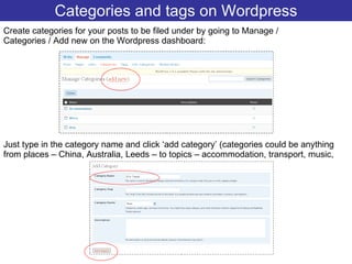 Categories and tags on Wordpress Create categories for your posts to be filed under by going to Manage / Categories / Add new on the Wordpress dashboard: Just type in the category name and click ‘add category’ (categories could be anything from places – China, Australia, Leeds – to topics – accommodation, transport, music,  