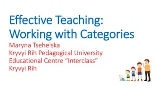 Effective Teaching:
Working with Categories
Maryna Tsehelska
Kryvyi Rih Pedagogical University
Educational Centre “Interclass”
Kryvyi Rih
 