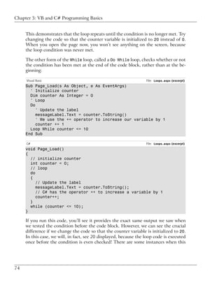Chapter 3: VB and C# Programming Basics


     This demonstrates that the loop repeats until the condition is no longer met. Try
     changing the code so that the counter variable is initialized to 20 instead of 0.
     When you open the page now, you won’t see anything on the screen, because
     the loop condition was never met.

     The other form of the While loop, called a Do While loop, checks whether or not
     the condition has been met at the end of the code block, rather than at the be-
     ginning:

     Visual Basic                                                  File: Loops.aspx (excerpt)
     Sub Page_Load(s As Object, e As EventArgs)
       ' Initialize counter
       Dim counter As Integer = 0
       ' Loop
       Do
          ' Update the label
          messageLabel.Text = counter.ToString()
          ' We use the += operator to increase our variable by 1
          counter += 1
       Loop While counter <= 10
     End Sub

     C#                                                            File: Loops.aspx (excerpt)
     void Page_Load()
     {
       // initialize counter
       int counter = 0;
       // loop
       do
       {
          // Update the label
          messageLabel.Text = counter.ToString();
          // C# has the operator ++ to increase a variable by 1
          counter++;
       }
       while (counter <= 10);
     }

     If you run this code, you’ll see it provides the exact same output we saw when
     we tested the condition before the code block. However, we can see the crucial
     difference if we change the code so that the counter variable is initialized to 20.
     In this case, we will, in fact, see 20 displayed, because the loop code is executed
     once before the condition is even checked! There are some instances when this




74
 
