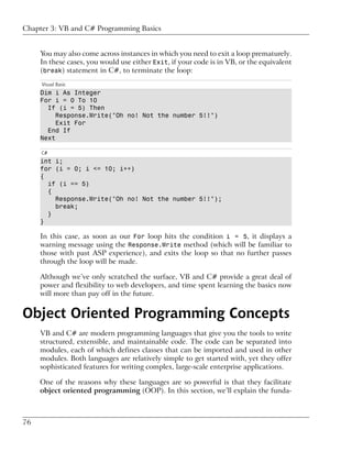 Chapter 3: VB and C# Programming Basics


     You may also come across instances in which you need to exit a loop prematurely.
     In these cases, you would use either Exit, if your code is in VB, or the equivalent
     (break) statement in C#, to terminate the loop:
     Visual Basic
     Dim i As Integer
     For i = 0 To 10
       If (i = 5) Then
          Response.Write("Oh no! Not the number 5!!")
          Exit For
       End If
     Next

     C#
     int i;
     for (i = 0; i <= 10; i++)
     {
       if (i == 5)
       {
         Response.Write("Oh no! Not the number 5!!");
         break;
       }
     }

     In this case, as soon as our For loop hits the condition i = 5, it displays a
     warning message using the Response.Write method (which will be familiar to
     those with past ASP experience), and exits the loop so that no further passes
     through the loop will be made.

     Although we’ve only scratched the surface, VB and C# provide a great deal of
     power and flexibility to web developers, and time spent learning the basics now
     will more than pay off in the future.


Object Oriented Programming Concepts
     VB and C# are modern programming languages that give you the tools to write
     structured, extensible, and maintainable code. The code can be separated into
     modules, each of which defines classes that can be imported and used in other
     modules. Both languages are relatively simple to get started with, yet they offer
     sophisticated features for writing complex, large-scale enterprise applications.

     One of the reasons why these languages are so powerful is that they facilitate
     object oriented programming (OOP). In this section, we’ll explain the funda-



76
 